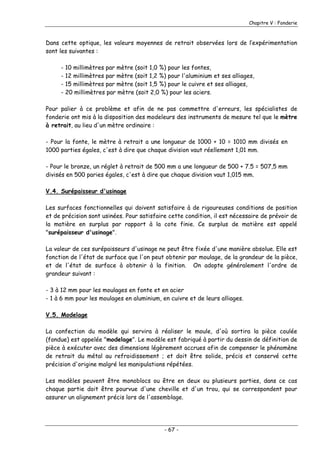 Chapitre V : Fonderie
Dans cette optique, les valeurs moyennes de retrait observées lors de l’expérimentation
sont les suivantes :
- 10 millimètres par mètre (soit 1,0 %) pour les fontes,
- 12 millimètres par mètre (soit 1,2 %) pour l'aluminium et ses alliages,
- 15 millimètres par mètre (soit 1,5 %) pour le cuivre et ses alliages,
- 20 millimètres par mètre (soit 2,0 %) pour les aciers.
Pour palier à ce problème et afin de ne pas commettre d'erreurs, les spécialistes de
fonderie ont mis à la disposition des modeleurs des instruments de mesure tel que le mètre
à retrait, au lieu d'un mètre ordinaire :
- Pour la fonte, le mètre à retrait a une longueur de 1000 + 10 = 1010 mm divisés en
1000 parties égales, c'est à dire que chaque division vaut réellement 1,01 mm.
- Pour le bronze, un réglet à retrait de 500 mm a une longueur de 500 + 7.5 = 507,5 mm
divisés en 500 paries égales, c'est à dire que chaque division vaut 1,015 mm.
V.4. Surépaisseur d'usinage
Les surfaces fonctionnelles qui doivent satisfaire à de rigoureuses conditions de position
et de précision sont usinées. Pour satisfaire cette condition, il est nécessaire de prévoir de
la matière en surplus par rapport à la cote finie. Ce surplus de matière est appelé
"surépaisseur d'usinage".
La valeur de ces surépaisseurs d'usinage ne peut être fixée d'une manière absolue. Elle est
fonction de l'état de surface que l'on peut obtenir par moulage, de la grandeur de la pièce,
et de l'état de surface à obtenir à la finition. On adopte généralement l'ordre de
grandeur suivant :
- 3 à 12 mm pour les moulages en fonte et en acier
- 1 à 6 mm pour les moulages en aluminium, en cuivre et de leurs alliages.
V.5. Modelage
La confection du modèle qui servira à réaliser le moule, d'où sortira la pièce coulée
(fondue) est appelée "modelage". Le modèle est fabriqué à partir du dessin de définition de
pièce à exécuter avec des dimensions légèrement accrues afin de compenser le phénomène
de retrait du métal au refroidissement ; et doit être solide, précis et conservé cette
précision d'origine malgré les manipulations répétées.
Les modèles peuvent être monoblocs ou être en deux ou plusieurs parties, dans ce cas
chaque partie doit être pourvue d'une cheville et d'un trou, qui se correspondent pour
assurer un alignement précis lors de l'assemblage.
- 67 -
 