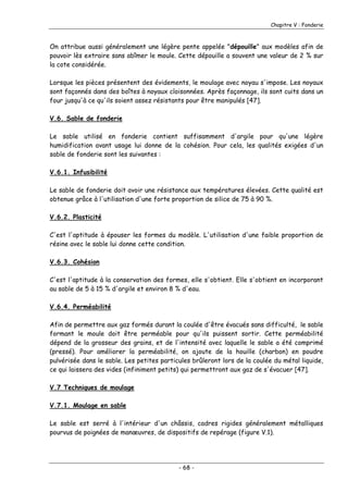 Chapitre V : Fonderie
On attribue aussi généralement une légère pente appelée "dépouille" aux modèles afin de
pouvoir lès extraire sans abîmer le moule. Cette dépouille a souvent une valeur de 2 % sur
la cote considérée.
Lorsque les pièces présentent des évidements, le moulage avec noyau s'impose. Les noyaux
sont façonnés dans des boîtes à noyaux cloisonnées. Après façonnage, ils sont cuits dans un
four jusqu'à ce qu'ils soient assez résistants pour être manipulés [47].
V.6. Sable de fonderie
Le sable utilisé en fonderie contient suffisamment d'argile pour qu'une légère
humidification avant usage lui donne de la cohésion. Pour cela, les qualités exigées d'un
sable de fonderie sont les suivantes :
V.6.1. Infusibilité
Le sable de fonderie doit avoir une résistance aux températures élevées. Cette qualité est
obtenue grâce à l'utilisation d'une forte proportion de silice de 75 à 90 %.
V.6.2. Plasticité
C'est l'aptitude à épouser les formes du modèle. L'utilisation d'une faible proportion de
résine avec le sable lui donne cette condition.
V.6.3. Cohésion
C'est l'aptitude à la conservation des formes, elle s'obtient. Elle s'obtient en incorporant
au sable de 5 à 15 % d'argile et environ 8 % d'eau.
V.6.4. Perméabilité
Afin de permettre aux gaz formés durant la coulée d'être évacués sans difficulté, le sable
formant le moule doit être perméable pour qu'ils puissent sortir. Cette perméabilité
dépend de la grosseur des grains, et de l'intensité avec laquelle le sable a été comprimé
(pressé). Pour améliorer la perméabilité, on ajoute de la houille (charbon) en poudre
pulvérisée dans le sable. Les petites particules brûleront lors de la coulée du métal liquide,
ce qui laissera des vides (infiniment petits) qui permettront aux gaz de s'évacuer [47].
V.7 Techniques de moulage
V.7.1. Moulage en sable
Le sable est serré à l'intérieur d'un châssis, cadres rigides généralement métalliques
pourvus de poignées de manœuvres, de dispositifs de repérage (figure V.1).
- 68 -
 
