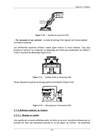 Chapitre V : Fonderie
Alimentation
par sable
Système de
projection
Figure V.10. : Système de projection [49]
- Par secousses et par pression : ce mode de serrage très régulier est le plus employé
en fonderie moderne.
Les différentes machines utilisent comme agent moteur la force humaine, l'eau sous
pression et surtout l'air comprimé. Le démoulage est obtenu par soulèvement du châssis à
l'aide d'un piston de démoulage (figure V.11).
Figure V.11. : Système d’aide au démontage [49]
Où par descente du piston de serrage après retournement (figure V.12).
Piston de serrage
Figure V.12. : Démoulage par retournement [49]
V.7.2.Méthodes modernes de fonderie
V.7.2.1. Moulage en coquille
Une coquille est un moule métallique usiné, en fonte ou en acier, les pièces obtenues par ce
procédé ont donc des dimensions précises et un bel aspect de surface ; les propriétés
- 73 -
 