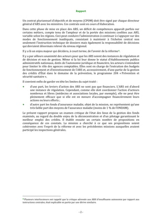 Rapport 
                                                                    

Un contrat pluriannuel d’objectifs et de moyens (CPOM) doit être signé par chaque directeur 
général d’ARS avec les ministres. Ces contrats sont en cours d’élaboration. 
Dans  cette  phase  de  mise  en  place  des  ARS,  un  déficit  de  compétences  apparaît  parfois  sur 
certains  métiers,  compte  tenu  de  l’ampleur  et  de  la  portée  des  missions  confiées  aux  ARS, 
variable selon les régions. Ceci peut conduire l’administration à continuer à s’appuyer sur des 
modes  de  fonctionnement  inadéquats,  consistant  à  maintenir  à  l’échelon  central  non 
seulement l’instruction technique de dossiers mais également la responsabilité de décisions 
qui devraient désormais relever du niveau régional.  
Il y a là un enjeu majeur qui décidera, à court terme, de l’avenir de la réforme 4 . 
Il y a par ailleurs unanimité des acteurs pour que les ARS soient des instances de régulation et 
de  décision  et  non  de  gestion.  Même  si  la  loi  leur  donne  le  statut  d’établissements  publics 
administratifs nationaux, dotés de l’autonomie juridique et financière, les acteurs s’entendent 
pour limiter le rôle des agences comptables. Elles sont en charge de l’exécution des budgets 
de fonctionnement et d’investissement de l’ARS et, accessoirement, d’une partie de la gestion 
des  crédits  d’État  dans  le  domaine  de  la  prévention,  le  programme  204  « Prévention  et 
sécurité sanitaire ». 
Il convient enfin de garder en tête les limites du sujet traité :  
           d’une  part,  les  leviers  d’action  des  ARS  ne  sont  pas  que  financiers.  L’ARS  est  d’abord 
           une  instance  de  régulation.  Cependant,  comme  elle  doit  coordonner  l’action  d’acteurs 
           nombreux  et  libres  (médecins  et  associations  locales,  par  exemple),  elle  ne  peut  être 
           pleinement  efficace  que  si  elle  est  en  mesure  d’accompagner  financièrement  leurs 
           actions ou leurs efforts ; 
           d’autre part les fonds d’assurance maladie, objet de la mission, ne représentent qu’une 
           très faible part des moyens de l’assurance maladie (moins de 1 % de l’ONDAM). 
Le  présent  rapport  propose  un  examen  critique  de  l’état  des  lieux  de  la  gestion  des  fonds 
examinés,  au  regard  du  double  enjeu  de  la  déconcentration  et  d’un  pilotage  garantissant  le 
meilleur  emploi  des  crédits.  Il  établit  ensuite  un  certain  nombre  de  propositions  en 
conséquence  de  ces  constats.  La  mission  a  cherché  à  ce  que  ses  propositions  soient 
cohérentes  avec  l’esprit  de  la  réforme  et  avec  les  précédentes  missions  auxquelles  avaient 
participé les inspections générales. 
 
 
 




                                                             
4 Plusieurs interlocuteurs ont rappelé que la critique adressée aux ARH d’insuffisante autonomie par rapport aux 
instructions centrales, était explicable en partie par une dérive similaire.  



                                                                  ‐ 2 ‐ 
 