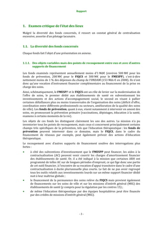 Rapport 
                                                    



1. Examen critique de l’état des lieux 
Malgré  la  diversité  des  fonds  concernés,  il  ressort  un  constat  général  de  centralisation 
excessive, assortie d’un pilotage lacunaire.  


1.1. La diversité des fonds concernés 

Chaque fonds fait l’objet d’une présentation en annexe.  


1.1.1. Des objets variables mais des points de recoupement entre eux et avec d’autres 
       supports de financement 

Les  fonds  examinés  représentent  annuellement  moins  d’1 Md€  (environ  500 M€  pour  les 
fonds  de  prévention,  200 M€  pour  le  FIQCS  et  300 M€  pour  le  FMESPP),  c'est‐à‐dire 
nettement moins de 1 % des dépenses du champ de l’ONDAM (153 Mds € en 2008). Ils n’ont 
donc  qu’une  vocation  d’instrument  financier  complémentaire  au  financement  de  la  prise  en 
charge des soins. 
Ainsi, schématiquement, le FMESPP et le FIQCS ont un rôle de levier sur la modernisation de 
l’offre  de  soins,  le  premier  dédié  aux  établissements  de  santé  en  subventionnant  les 
investissements  et  des  actions  d’accompagnement  social,  le  second  en  visant  à  pallier 
certaines défaillances plus ou moins transversales de l’organisation des soins (déficit d’offre, 
coordination entre différents professionnels ou secteurs, amélioration de la qualité des soins 
de ville). Les fonds de prévention, quant à eux, visent notamment à intervenir en amont des 
soins, en promouvant la prévention primaire (vaccinations, dépistages, éducation à la santé, 
examens à certains moments de la vie). 
Les  objets  de  ces  fonds  les  distinguent  clairement  les  uns  des  autres.  La  mission  n’a  pu 
inventorier tous les points de recoupement, mais ceux‐ci concernent principalement certains 
champs  très  spécifiques  de  la  prévention,  tels  que  l’éducation  thérapeutique :  les  fonds  de 
prévention  peuvent  intervenir  dans  ce  domaine,  mais  le  FIQCS,  dans  le  cadre  du 
financement  de  réseaux  par  exemple,  peut  également  prévoir  des  actions  d’éducation 
thérapeutique.  
Le  recoupement  avec  d’autres  supports  de  financement  soulève  des  interrogations  plus 
fortes : 
      à  côté  des  subventions  d’investissement  que  le  FMESPP  peut  financer,  les  aides  à  la 
      contractualisation  (AC)  peuvent  venir  couvrir  les  charges  d’amortissement  financier 
      des  établissements  de  santé.  Or,  il  a  été  indiqué  à  la  mission  que  certaines  ARH  ont 
      programmé de telles AC sur de longues périodes d’emprunt, ce qui fige donc une partie 
      de cet outil financier, à l’encontre de sa vocation d’appui transitoire dans le cadre d’une 
      contractualisation  à  durée  pluriannuelle  plus  courte.  Le  fait  de  ne  pas  avoir  regroupé 
      tous les outils relatifs aux investissements lourds sur un même support financier dédié 
      nuit à leur maîtrise globale ; 
      le  financement  de  la  permanence  des  soins  relève  du FIQCS  mais  provient  également 
      de  financements  sur  les  soins  de  ville  et  sur  les  missions  d’intérêt  général  (MIG)  des 
      établissements de santé (y compris pour la régulation par les centres 15) ;  
      de  même  l’éducation  thérapeutique  par  des  équipes  hospitalières  peut  être  financée 
      par des crédits de missions d’intérêt général (MIG). 




                                                  ‐ 3 ‐ 
 