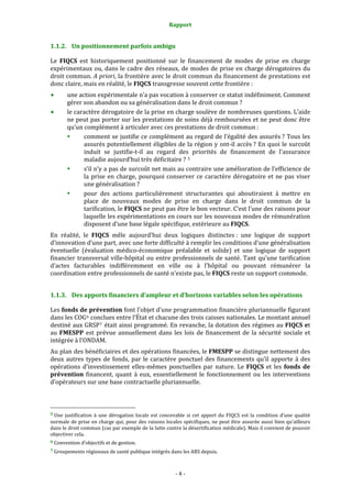Rapport 
                                                                    

1.1.2. Un positionnement parfois ambigu 

Le  FIQCS  est  historiquement  positionné  sur  le  financement  de  modes  de  prise  en  charge 
expérimentaux ou, dans le cadre  des  réseaux, de  modes de prise en charge dérogatoires du 
droit commun. A priori, la frontière avec le droit commun du financement de prestations est 
donc claire, mais en réalité, le FIQCS transgresse souvent cette frontière : 
           une action expérimentale n’a pas vocation à conserver ce statut indéfiniment. Comment 
           gérer son abandon ou sa généralisation dans le droit commun ? 
           le caractère dérogatoire de la prise en charge soulève de nombreuses questions. L’aide 
           ne peut pas porter sur les prestations de soins déjà remboursées et ne peut donc être 
           qu’un complément à articuler avec ces prestations de droit commun : 
                 comment se justifie ce complément au regard de l’égalité des assurés ? Tous les 
                 assurés potentiellement  éligibles de la région y  ont‐il accès ?  En quoi le surcoût 
                 induit  se  justifie‐t‐il  au  regard  des  priorités  de  financement  de  l’assurance 
                 maladie aujourd’hui très déficitaire ?  5 
                 s’il n’y a pas de surcoût net mais au contraire une amélioration de l’efficience de 
                 la  prise  en  charge,  pourquoi  conserver  ce  caractère  dérogatoire  et  ne  pas  viser 
                 une généralisation ? 
                 pour  des  actions  particulièrement  structurantes  qui  aboutiraient  à  mettre  en 
                 place  de  nouveaux  modes  de  prise  en  charge  dans  le  droit  commun  de  la 
                 tarification, le FIQCS ne peut pas être le bon vecteur. C’est l’une des raisons pour 
                 laquelle les expérimentations en cours sur les nouveaux modes de rémunération 
                 disposent d’une base légale spécifique, extérieure au FIQCS.  
En  réalité,  le  FIQCS  mêle  aujourd’hui  deux  logiques  distinctes :  une  logique  de  support 
d’innovation d’une part, avec une forte difficulté à remplir les conditions d'une généralisation 
éventuelle  (évaluation  médico‐économique  préalable  et  solide)  et  une  logique  de  support 
financier  transversal  ville‐hôpital  ou  entre  professionnels  de  santé.  Tant  qu’une  tarification 
d’actes  facturables  indifféremment  en  ville  ou  à  l’hôpital  ou  pouvant  rémunérer  la 
coordination entre professionnels de santé n’existe pas, le FIQCS reste un support commode.  


1.1.3. Des apports financiers d’ampleur et d’horizons variables selon les opérations 

Les fonds de prévention font l’objet d’une programmation financière pluriannuelle figurant 
dans les COG 6  conclues entre l’État et chacune des trois caisses nationales. Le montant annuel 
destiné aux GRSP 7  était ainsi programmé. En revanche, la dotation des régimes au FIQCS et 
au  FMESPP  est  prévue  annuellement  dans  les  lois  de  financement  de  la  sécurité  sociale  et 
intégrée à l’ONDAM.  
Au plan des bénéficiaires et des opérations financées, le FMESPP se distingue nettement des 
deux  autres  types  de  fonds,  par  le  caractère  ponctuel  des  financements  qu’il  apporte  à  des 
opérations  d’investissement  elles‐mêmes  ponctuelles  par  nature.  Le  FIQCS  et  les  fonds  de 
prévention  financent,  quant  à  eux,  essentiellement  le  fonctionnement  ou  les  interventions 
d’opérateurs sur une base contractuelle pluriannuelle.  


                                                             
5 Une  justification  à  une  dérogation  locale  est  concevable  si  cet  apport  du  FIQCS  est  la  condition  d’une  qualité 
normale de prise en charge qui, pour des raisons locales spécifiques, ne peut être assurée aussi bien qu’ailleurs 
dans le droit commun (cas par exemple de la lutte contre la désertification médicale). Mais il convient de pouvoir 
objectiver cela. 
6 Convention d’objectifs et de gestion. 

7 Groupements régionaux de santé publique intégrés dans les ARS depuis. 




                                                                  ‐ 4 ‐ 
 