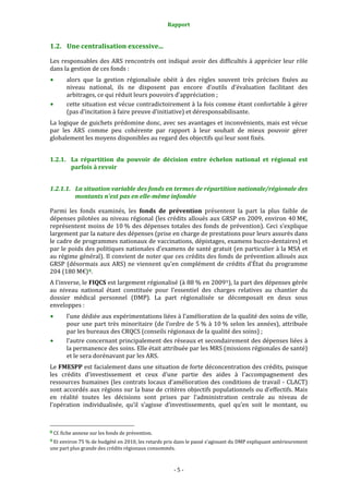 Rapport 
                                                                    

1.2. Une centralisation excessive... 

Les  responsables  des  ARS  rencontrés  ont  indiqué  avoir  des  difficultés  à  apprécier  leur  rôle 
dans la gestion de ces fonds :  
           alors  que  la  gestion  régionalisée  obéit  à  des  règles  souvent  très  précises  fixées  au 
           niveau  national,  ils  ne  disposent  pas  encore  d’outils  d’évaluation  facilitant  des 
           arbitrages, ce qui réduit leurs pouvoirs d’appréciation ; 
           cette situation est vécue contradictoirement à la fois comme étant confortable à gérer 
           (pas d’incitation à faire preuve d’initiative) et déresponsabilisante. 
La logique de guichets prédomine donc, avec ses avantages et inconvénients, mais est vécue 
par  les  ARS  comme  peu  cohérente  par  rapport  à  leur  souhait  de  mieux  pouvoir  gérer 
globalement les moyens disponibles au regard des objectifs qui leur sont fixés. 


1.2.1. La  répartition  du  pouvoir  de  décision  entre  échelon  national  et  régional  est 
       parfois à revoir 


1.2.1.1. La situation variable des fonds en termes de répartition nationale/régionale des 
         montants n'est pas en elle­même infondée  

Parmi  les  fonds  examinés,  les  fonds  de  prévention  présentent  la  part  la  plus  faible  de 
dépenses pilotées au niveau régional (les crédits alloués aux GRSP en 2009, environ 40 M€, 
représentent  moins  de  10 %  des  dépenses  totales  des  fonds  de  prévention).  Ceci  s’explique 
largement par la nature des dépenses (prise en charge de prestations pour leurs assurés dans 
le cadre de programmes nationaux de vaccinations, dépistages, examens bucco‐dentaires) et 
par le poids des politiques nationales d’examens de santé gratuit (en particulier à la MSA et 
au régime général). Il convient de noter que ces crédits des fonds de prévention alloués aux 
GRSP  (désormais  aux  ARS)  ne  viennent  qu'en  complément  de  crédits  d'État  du  programme 
204 (180 M€) 8 . 
A l’inverse, le FIQCS est largement régionalisé (à 88 % en 2009 9 ), la part des dépenses gérée 
au  niveau  national  étant  constituée  pour  l’essentiel  des  charges  relatives  au  chantier  du 
dossier  médical  personnel  (DMP).  La  part  régionalisée  se  décomposait  en  deux  sous 
enveloppes :  
           l’une dédiée aux expérimentations liées à l’amélioration de la qualité des soins de ville, 
           pour  une  part  très  minoritaire  (de  l’ordre  de  5 %  à  10 %  selon  les  années),  attribuée 
           par les bureaux des CRQCS (conseils régionaux de la qualité des soins) ; 
           l’autre concernant principalement des réseaux et secondairement des dépenses liées à 
           la permanence des soins. Elle était attribuée par les MRS (missions régionales de santé) 
           et le sera dorénavant par les ARS. 
Le FMESPP est facialement dans une situation de forte déconcentration des crédits, puisque 
les  crédits  d’investissement  et  ceux  d’une  partie  des  aides  à  l’accompagnement  des 
ressources  humaines  (les  contrats  locaux  d’amélioration  des  conditions  de  travail  ‐  CLACT) 
sont accordés aux régions sur la base de critères objectifs populationnels ou d’effectifs. Mais 
en  réalité  toutes  les  décisions  sont  prises  par  l’administration  centrale  au  niveau  de 
l’opération  individualisée,  qu’il  s’agisse  d’investissements,  quel  qu’en  soit  le  montant,  ou 


                                                             
8 Cf. fiche annexe sur les fonds de prévention. 

9 Et environ 75 % de budgété en 2010, les retards pris dans le passé s’agissant du DMP expliquant antérieurement 
une part plus grande des crédits régionaux consommés.  



                                                                  ‐ 5 ‐ 
 