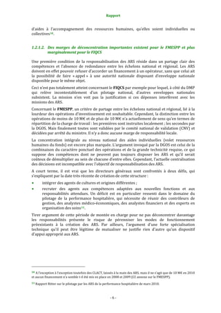 Rapport 
                                                                    

d’aides  à  l’accompagnement  des  ressources  humaines,  qu’elles  soient  individuelles  ou 
collectives 10 .  


1.2.1.2. Des  marges  de  déconcentration  importantes  existent  pour  le  FMESPP  et  plus 
         marginalement pour le FIQCS 

Une  première  condition  de  la  responsabilisation  des  ARS  réside  dans  un  partage  clair  des 
compétences  et  l’absence  de  redondance  entre  les  échelons  national  et  régional.  Les  ARS 
doivent en effet pouvoir refuser d’accorder un financement à un opérateur, sans que celui ait 
la  possibilité  de  faire  « appel »  à  une  autorité  nationale  disposant  d’enveloppe  nationale 
disponible pour le même objet.  
Ceci n’est pas totalement atteint concernant le FIQCS par exemple pour lequel, à côté du DMP 
qui  relève  incontestablement  d’un  pilotage  national,  d’autres  enveloppes  nationales 
subsistent.  La  mission  n’en  voit  pas  la  justification  si  ces  dépenses  interfèrent  avec  les 
missions des ARS.  
Concernant le FMESPP, un critère de partage entre les échelons national et régional, lié à la 
lourdeur des opérations d’investissement est souhaitable. Cependant, la distinction entre les 
opérations de moins de 10 M€ et de plus de 10 M€ n’a actuellement de sens qu’en termes de 
répartition de la charge de travail : les premières sont instruites localement ; les secondes par 
la  DGOS.  Mais  finalement  toutes  sont  validées  par  le  comité  national  de  validation  (CNV)  et 
décidées par arrêté du ministre. Il n’y a donc aucune marge de responsabilité locale.  
La  concentration  intégrale  au  niveau  national  des  aides  individuelles  (volet  ressources 
humaines du fonds) est encore plus marquée. L’argument invoqué par la DGOS est celui de la 
combinaison du caractère ponctuel des opérations et de la grande technicité requise, ce qui 
suppose  des  compétences  dont  ne  peuvent  pas  toujours  disposer  les  ARS  et  qu’il  serait 
coûteux de démultiplier au sein de chacune d’entre elles. Cependant, l’actuelle centralisation 
des décisions est incompatible avec l'objectif de responsabilisation des ARS. 
A  court  terme,  il  est  vrai  que  les  directeurs  généraux  sont  confrontés  à  deux  défis,  qui 
s’expliquent par la date très récente de création de cette structure : 
           intégrer des agents de cultures et origines différentes ; 
           recruter  des  agents  aux  compétences  adaptées  aux  nouvelles  fonctions  et  aux 
           responsabilités  attendues.  Un  déficit  est  en  particulier  ressenti  dans  le  domaine  du 
           pilotage  de  la  performance  hospitalière,  qui  nécessite  de  réunir  des  contrôleurs  de 
           gestion, des analystes médico‐économiques, des analystes financiers et des experts en 
           organisation des soins 11 . 
Tirer  argument  de  cette  période  de  montée  en  charge  pour  ne  pas  déconcentrer  davantage 
les  responsabilités  présente  le  risque  de  pérenniser  les  modes  de  fonctionnement 
préexistants  à  la  création  des  ARS.  Par  ailleurs,  l'argument  d'une  forte  spécialisation 
technique  qu'il  peut  être  légitime  de  mutualiser  ne  justifie  rien  d'autre  qu'un  dispositif 
d'appui approprié aux ARS.  




                                                             
10 A l’exception à l’exception toutefois des CLACT, laissés à la main des ARS, mais il ne s’agit que de 10 M€ en 2010 
et aucun financement n’a semble t‐il été mis en place en 2008 et 2009 (Cf. annexe sur le FMESPP).  
11 Rapport Ritter sur le pilotage par les ARS de la performance hospitalière de mars 2010. 




                                                                  ‐ 6 ‐ 
 