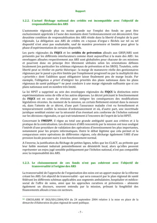 Rapport 
                                                                    

1.2.2. L’actuel  fléchage  national  des  crédits  est  incompatible  avec  l'objectif  de 
       responsabilisation des ARS 

L’autonomie  régionale  plus  ou  moins  grande  sur  l’emploi  des  fonds  ne  peut  être 
exclusivement appréciée à l’aune des montants dont l’ordonnancement est déconcentré. Une 
deuxième condition de responsabilisation des ARS réside dans la liberté d’emploi de la part 
régionale.  La  délégation  aux  ARS  de  crédits  en  « tuyaux  d’orgue »  fléchés  sur  tel  ou  tel 
dispositif  n’est  ainsi  pas  souhaitable,  sauf  de  manière  provisoire  et  limitée  pour  gérer  la 
phase d’expérimentation de certains dispositifs. 
Les  parts  régionales  du  FIQCS  et  les  crédits  de  prévention  alloués  aux  GRSP/ARS  sont 
présentés  par  les  différents  interlocuteurs  comme  étant  aujourd’hui  à  la  main  des  ARS :  les 
enveloppes allouées respectivement aux ARS sont globalisées pour chacune de ces missions 
et  pourront  donc  en  principe  être  librement  utilisées  selon  les  orientations  définies 
localement (en particulier les schémas régionaux de prévention et les SROS). Toutefois, cette 
liberté peut se révéler en partie théorique : la marge de manœuvre réelle des gestionnaires 
régionaux par le passé a pu être limitée par l’empilement progressif ou par la multiplicité des 
« priorités »  dont  l’addition  quasi  obligatoire  laisse  finalement  peu  de  marge  locale.  Par 
exemple,  l’obligation  a  priori  d’intégrer  les  priorités  des  plans  nationaux  dans  les  plans 
régionaux de santé publique 12  ne peut conduire à une marge régionale suffisante que si ces 
plans nationaux sont en nombre très limité.  
La  loi  HPST  a  supprimé  au  sein  des  enveloppes  régionales  du  FIQCS  la  distinction  entre 
expérimentations soins de ville et les autres dépenses. Le décret précisant le fonctionnement 
du  FIQCS  est  en  cours  de  révision  pour  intégrer  les  conséquences  des  modifications 
législatives récentes. Au moment de la mission, un certain flottement existait dans la mesure 
où,  dans  l'attente  de  ce  décret,  d'une  part  l'assurance  maladie  s'est  vu  formellement  et 
temporairement  confiée  la  mission  d'ordonnancement  et  où,  d'autre  part,  une  incertitude 
juridique semblait exister sur la nécessité d'un éventuel avis conforme de l'échelon national 
sur les décisions régionales, ce qui irait totalement à l'encontre de l'esprit de la loi HPST.  
Concernant  le  FMESPP,  il  règne  au  total  une  grande  ambiguïté  quant  aux  critères  et  à  la 
pratique de la centralisation. Les directeurs d'ARS rencontrés par la mission ont tous souligné 
l'intérêt d'une procédure de validation des opérations d'investissement les plus importantes, 
notamment  pour  les  projets  informatiques.  Outre  le  débat  légitime  que  cela  permet  et  la 
comparaison  entre  opérations  de  différentes  régions,  cela  décharge  également  l'ARS  d'une 
pression locale pouvant nuire à son fonctionnement normal.  
A l'inverse, la justification du fléchage de petites lignes, telles que les CLACT, au prétexte que 
leur  faible  montant  induirait  potentiellement  un  désintérêt  local,  alors  qu'elles  peuvent 
représenter un enjeu jugé sensible politiquement par l'échelon national, n’est pas compatible 
avec la responsabilité des ARS.  


1.2.3. Le  cloisonnement  de  ces  fonds  n'est  pas  cohérent  avec  l'objectif  de 
       transversalité à l'origine des ARS 

La transversalité de l'approche de l'organisation des soins est un apport majeur de la réforme 
créant les ARS. Cet objectif de transversalité ‐ qui sera consacré par le plan régional de santé 
fédérant les différents schémas applicables aux segments ambulatoire, hospitalier et médico‐
social  de  l'offre  de  soins,  ainsi  que  les  approches  curatives  et  préventives  ‐  alimente 
également  un  discours,  souvent  entendu  par  la  mission,  prônant  la  fongibilité  des 
financements alloués à tous ces secteurs.  

                                                             
12 
  CIRCULAIRE  N°  DGS/SD1/2004/454  du  24  septembre  2004  relative  à  la  mise  en  place  de  la 
démarche d’élaboration du plan régional de santé publique. 


                                                                  ‐ 7 ‐ 
 