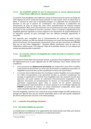 Rapport 
                                                      

1.2.3.1. Une  fongibilité  globale  de  tous  les  financements  au  niveau  régional  poserait 
         d’importantes difficultés de régulation globale 

La question d’une fongibilité entre différents canaux de financement de la prise en charge des 
soins dépasse de loin le champ des fonds examinés ici. Sans vouloir entrer en détail dans ce 
débat,  il  convient  de  noter  que  la  faisabilité  pratique  et  la  légitimité  d'un  tel  dispositif  se 
heurtent  au  fait  que  le  pouvoir  de  « tarification »  des  prestations  et  d'allocation  des 
financements  de  prise  en  charge  des  soins  relève  majoritairement  de  l'échelon  national 
(tarifs hospitaliers MCO, tarifs conventionnels avec les professions de santé, prix des produits 
de santé), sur des enveloppes de surcroît « ouvertes ». Dans ce contexte, la signification d'une 
fongibilité générale organisée au niveau régional et de mécanismes de responsabilisation et 
de  régulation  associés,  ne  peut  s’envisager  sans  une  réflexion  préalable,  approfondie  et 
concertée.  
Une  approche  plus  compatible  avec  le  fonctionnement  du  système  de  santé  français 
consisterait à donner aux ARS une latitude d'orientation sur la part des financements qu'elles 
gèrent directement. Ces financements représentent certes une part minoritaire de l'ONDAM, 
mais  qui  est  loin  d'être  négligeable 13  :  dotations  MIGAC,  psychiatrie,  soins  de  suite  et  de 
rééducation, médico‐social... Ceci dépasse l'objet de la présente mission et n'est indiqué que 
comme une piste possible à expertiser. 


1.2.3.2. En revanche, l’absence de fongibilité des crédits des fonds ici examinés n’a plus 
         de justification 

Concernant les fonds objets de la présente mission, la question d'une fongibilité se pose tout à 
fait  légitimement  pour  la  part  régionale  que  les  ARS  maîtrisent.  Deux  limites  doivent  être 
considérées : 
       la loi sanctuarise les dépenses de prévention, qui risqueraient sinon d'être sacrifiées 
       à des besoins de financement au retour plus directement ou rapidement mesurable. La 
       fongibilité ne pourrait donc qu'être asymétrique en faveur de la prévention ; 
       il convient, dans la détermination des enveloppes rendues fongibles, de ne pas intégrer 
       les  crédits  correspondants  à  des  opérations  lourdes,  au  caractère  exceptionnel.  Par 
       exemple, la  signification  et l'intérêt d'une fongibilité entre des montants  massifs mais 
       ponctuels,  une  année  donnée,  de  subvention  d'investissements  hospitaliers  et  des 
       dépenses  récurrentes  de  fonctionnement  de  réseaux  ou  d'association  faisant  de  la 
       prévention  n'apparaissent  guère.  Dans  la  mesure  où  les  grosses  opérations 
       d'investissement  resteraient  gérées  au  niveau  national  et  où  l'enveloppe  régionale  du 
       FMESPP  permettrait  de  financer  un  volant  relativement  comparable,  année  après 
       année, de petites opérations, cette réserve s'atténue.  
Une telle fongibilité, cohérente avec l'objectif de transversalité assigné aux ARS, faciliterait un 
pilotage par  objectifs plus que par moyens disponibles, grâce à une plus  grande intégration 
des divers outils pouvant concourir à une même politique.  


1.3. … assortie d'un pilotage lacunaire 


1.3.1. Une faible lisibilité des priorités 

La stratification, la multiplicité et la segmentation des financements sont telles qu’il devient 
parfois difficile d’identifier la contribution à un objectif prioritaire.  
                                                             
13 Environ 40 Mds€. 




                                                     ‐ 8 ‐ 
 