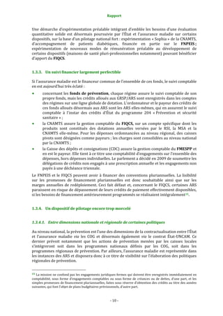 Rapport 
                                                                    

Une  démarche  d’expérimentation  préalable  intégrant  d’emblée  les  besoins  d’une  évaluation 
quantitative  solide  est  désormais  poursuivie  par  l’État  et  l’assurance  maladie  sur  certains 
dispositifs, sur la base d’un pilotage national fort : expérimentation « Sophia » de la CNAMTS, 
d’accompagnement  de  patients  diabétiques,  financée  en  partie  sur  le  FNPEIS ; 
expérimentation  de  nouveaux  modes  de  rémunération  préalable  au  développement  de 
certains dispositifs (maisons de santé pluri‐professionnelles notamment) pouvant bénéficier 
d’apport du FIQCS.  


1.3.3. Un suivi financier largement perfectible 

Si l'assurance maladie est le financeur commun de l'ensemble de ces fonds, le suivi comptable 
en est aujourd'hui très éclaté : 
           concernant les fonds de prévention, chaque régime assure le suivi comptable de son 
           propre fonds, mais les crédits alloués aux GRSP/ARS sont enregistrés dans les comptes 
           des régimes sur une ligne globale de dotation. L'ordonnateur et le payeur des crédits de 
           ces fonds alloués désormais aux ARS sont les ARS elles‐mêmes, qui en assurent le suivi 
           comptable  à  l'instar  des  crédits  d'État  du  programme  204  « Prévention  et  sécurité 
           sanitaire » ; 
           la  CNAMTS  assure  la  gestion  comptable  du  FIQCS,  sur  un  compte  spécifique  dont  les 
           produits  sont  constitués  des  dotations  annuelles  versées  par  le  RSI,  la  MSA  et  la 
           CNAMTS  elle‐même.  Pour  les  dépenses  ordonnancées  au  niveau  régional,  des  caisses 
           pivots sont désignées comme payeurs ; les charges sont consolidées au niveau national 
           par la CNAMTS ;  
           la Caisse des dépôts et consignations (CDC) assure la gestion comptable du FMESPP et 
           en est le payeur. Elle tient à ce titre une comptabilité d’engagements sur l’ensemble des 
           dépenses, hors dépenses individuelles. Le parlement a décidé en 2009 de soumettre les 
           délégations de crédits non engagés à une prescription annuelle et les engagements non 
           payés à une déchéance triennale. 
Le  FNPEIS  et  le  FIQCS  peuvent  avoir  à  financer  des  conventions  pluriannuelles.  La  lisibilité 
sur  les  promesses  de  financement  pluriannuelles  est  donc  souhaitable  ainsi  que  sur  les 
marges  annuelles  de  redéploiement.  Ceci  fait  défaut  et,  concernant  le  FIQCS,  certaines  ARS 
paraissent en risque de dépassement de leurs crédits de paiement effectivement disponibles, 
si les besoins de financement antérieurement programmés se réalisaient intégralement 15 .  


1.3.4. Un dispositif de pilotage encore trop morcelé 


1.3.4.1. Entre dimensions nationale et régionale de certaines politiques 

Au niveau national, la prévention est l’une des dimensions de la contractualisation entre l’État 
et  l’assurance  maladie  via  les  COG  et  désormais  également  via  le  contrat  État‐UNCAM.  Ce 
dernier  prévoit  notamment  que  les  actions  de  prévention  menées  par  les  caisses  locales 
s’intégreront  soit  dans  les  programmes  nationaux  définis  par  les  COG,  soit  dans  les 
programmes régionaux de prévention. Par ailleurs, l’assurance maladie est représentée dans 
les instances des ARS et disposera donc à ce titre de visibilité sur l’élaboration des politiques 
régionales de prévention.  

                                                             
15 La mission ne confond pas les engagements juridiques fermes qui doivent être enregistrés immédiatement en 
comptabilité,  sous  forme  d’engagements  comptables  ou  sous  forme  de  créances  ou  de  dettes,  d’une  part,  et  les 
simples promesses de financement pluriannuelles, faites sous réserve d’obtention des crédits au titre des années 
suivantes, qui font l’objet de plans budgétaires prévisionnels, d’autre part.  



                                                                 ‐ 10 ‐ 
 