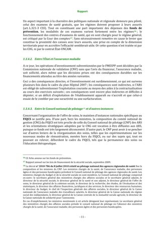 Rapport 
                                                                    

Un aspect important à la charnière des politiques nationale et régionale demeure peu piloté, 
celui  des  examens  de  santé  gratuits,  que  les  régimes  doivent  proposer  à  leurs  assurés 
(art. L.321‐3  CSS).  Tout  en  constituant  une  part  importante  des  dépenses  des  fonds  de 
prévention,  les  modalités  de  ces  examens  varient  fortement  entre  les  régimes 16  ;  le 
fonctionnement des centres d’examens de santé, qui en sont chargés pour le régime général, 
est critiqué par la Cour des comptes 17 . Sans nécessairement remettre en cause le levier que 
constitue  la  proximité  des  caisses  avec  leurs  assurés,  une  prise  en  compte  de  la  dimension 
territoriale pour en accroître l’efficacité semblerait utile. Or cette question n’est traitée ni par 
les COG, ni par le contrat État‐UNCAM.  


1.3.4.2. Entre l’État et l’assurance maladie 

A ce jour, les opérations d’investissement subventionnées par le FMESPP sont décidées par la 
Commission nationale de validation (CNV) sans que l’avis du financeur, l’assurance maladie, 
soit  sollicité,  alors  même  que  les  décisions  prises  ont  des  conséquences  durables  sur  les 
financements attendus au titre des années suivantes. 
Ceci a des conséquences directes, si l’investissement est surdimensionné, ce qui est survenu 
plusieurs fois dans le cadre du plan Hôpital 2007 ; les conséquences sont indirectes, si l’ARS 
est obligé de subventionner l’exploitation courante au moyen des aides à la contractualisation 
au cours des exercices suivants ; ces conséquences sont encore plus indirectes et difficiles à 
dépister,  si  un  déficit  d’exploitation  de  l’établissement  apparaît  ou  s’accroît  et  que  celui‐ci 
essaie de le combler par une suractivité ou une surfacturation. 


1.3.4.3. Entre le Conseil national de pilotage 18  et d’autres instances 

Concernant l’organisation de l’offre de soins, le maintien d’instances nationales spécifiques au 
FIQCS  se  justifie  peu.  D’une  part,  hors  les  ministres,  la  composition  du  comité  national  de 
gestion (CNG) du FIQCS est très proche de celle du Conseil national de pilotage (CNP) des ARS 
et  les  orientations  stratégiques  adoptées  par  le  CNG  ont  vocation  à  être  diffusées  aux  ARS, 
puisque ce fonds est très largement déconcentré. D’autre part, le CNP peut avoir à se pencher 
sur  d’autres  leviers  de  la  réorganisation  des  soins,  telles  que  les  expérimentations  sur  les 
nouveaux  modes  de  rémunération,  menées  hors  du  FIQCS,  ou  sur  des  sujets  qui,  tout  en 
pouvant  en  relever,  débordent  le  cadre  du  FIQCS,  tels  que  la  permanence  des  soins  ou 
l’éducation thérapeutique.  


                                                             
16 Cf. fiche annexe sur les fonds de prévention. 

17 Rapport annuel sur les lois de financement de la sécurité sociale, septembre 2009. 

18 Le décret n° 2010­786 du 8 juillet 2010 relatif au pilotage national des agences régionales de santé fixe la 
composition  et  les  missions  du  CNP.  Les  ministres  chargés  de  la  santé,  de  l'assurance  maladie,  des  personnes 
âgées et des personnes handicapées président le Conseil national de pilotage des agences régionales de santé. Les 
ministres chargés du budget et de la sécurité sociale en sont membres. Le Conseil national de pilotage comprend 
en outre : le  secrétaire  général  des  ministères  chargés  des  affaires  sociales  et  le  secrétaire  général  adjoint,  le 
directeur  de  la  sécurité  sociale,  le  directeur  général  de  la  santé  et  son  adjoint,  le  directeur  général  de  l'offre  de 
soins,  le  directeur  général  de la  cohésion  sociale,  le  directeur  de  la  recherche,  des  études,  de  l'évaluation et  des 
statistiques, le directeur des affaires financières, juridiques et des services, le directeur des ressources humaines, 
le  directeur  du  budget,  le  chef  de  l'inspection  générale  des  affaires  sociales,  le  directeur  général  de  la  Caisse 
nationale  de  l'assurance  maladie  des  travailleurs  salariés,  le  directeur  général  de  la  Caisse  nationale  du  régime 
social des indépendants, le directeur général de la Caisse centrale de la mutualité sociale agricole, le directeur de 
la Caisse nationale de solidarité pour l'autonomie.  
En cas d'empêchement, les ministres mentionnés à cet article désignent leur représentant. Le secrétaire général 
des  ministères  chargés  des  affaires  sociales  préside  le  conseil  national  de  pilotage  en  l'absence  des  ministres 
chargés de la santé, de l'assurance maladie, des personnes âgées et des personnes handicapées.  



                                                                 ‐ 11 ‐ 
 