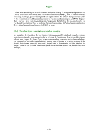 Rapport 
                                                  

Le CNG n’est toutefois pas la seule instance nationale du FIQCS, puisqu’existe également un 
Conseil national de la qualité et de la coordination des soins (CNQCS), dont la composition est 
beaucoup plus large, puisqu’il comprend des représentants des acteurs du système de santé 
et des personnalités qualifiées dont au moins un représentant des usagers. Le CNQCS dispose 
d’un « bureau » plus restreint, qui dispose d’un pouvoir d’attribution des aides nationales en 
vue d’expérimentations. Dans le contexte d’un renforcement du CNP et de la décentralisation 
de ces aides, la question de l’avenir du CNQCS se pose.  


1.3.5. Une répartition entre régions se voulant objective 

Les modalités de répartition des enveloppes régionales des différents fonds entre les régions 
sont décrites dans les annexes par fonds. Le principe de l’application de critères objectifs est 
affirmé pour chacun des fonds. Ces critères varient quelque peu selon les fonds mais la base 
est  constituée  d’un  critère  populationnel,  auquel  peut  s’ajouter  la  prise  en  compte  de  la 
densité de l’offre de soins, des indicateurs de précarité et de mortalité évitable. A défaut de 
respect  strict  de  ces  critères,  une  convergence  est  recherchée  (crédits  de  prévention‐santé 
publique).  


 




                                                ‐ 12 ‐ 
 