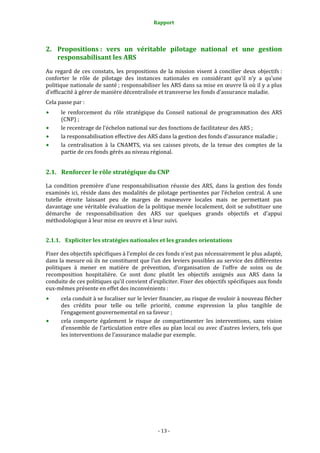 Rapport 
                                                     


2. Propositions :  vers  un  véritable  pilotage  national  et  une  gestion 
   responsabilisant les ARS 
Au  regard  de  ces  constats,  les  propositions  de  la  mission  visent  à  concilier  deux  objectifs : 
conforter  le  rôle  de  pilotage  des  instances  nationales  en  considérant  qu’il  n’y  a  qu’une 
politique nationale de santé ; responsabiliser les ARS dans sa mise en œuvre là où il y a plus 
d’efficacité à gérer de manière décentralisée et transverse les fonds d’assurance maladie.  
Cela passe par : 
      le  renforcement  du  rôle  stratégique  du  Conseil  national  de  programmation  des  ARS 
      (CNP) ; 
      le recentrage de l’échelon national sur des fonctions de facilitateur des ARS ; 
      la responsabilisation effective des ARS dans la gestion des fonds d’assurance maladie ; 
      la  centralisation  à  la  CNAMTS,  via  ses  caisses  pivots,  de  la  tenue  des  comptes  de  la 
      partie de ces fonds gérés au niveau régional. 


2.1. Renforcer le rôle stratégique du CNP 

La  condition  première  d’une  responsabilisation  réussie  des  ARS,  dans  la  gestion  des  fonds 
examinés  ici,  réside  dans  des  modalités  de  pilotage  pertinentes  par  l’échelon  central.  A  une 
tutelle  étroite  laissant  peu  de  marges  de  manœuvre  locales  mais  ne  permettant  pas 
davantage une véritable évaluation de la politique menée localement, doit se substituer une 
démarche  de  responsabilisation  des  ARS  sur  quelques  grands  objectifs  et  d’appui 
méthodologique à leur mise en œuvre et à leur suivi.  


2.1.1. Expliciter les stratégies nationales et les grandes orientations 

Fixer des objectifs spécifiques à l’emploi de ces fonds n’est pas nécessairement le plus adapté, 
dans la mesure où ils ne constituent que l’un des leviers possibles au service des différentes 
politiques  à  mener  en  matière  de  prévention,  d’organisation  de  l’offre  de  soins  ou  de 
recomposition  hospitalière.  Ce  sont  donc  plutôt  les  objectifs  assignés  aux  ARS  dans  la 
conduite de ces politiques qu’il convient d’expliciter. Fixer des objectifs spécifiques aux fonds 
eux‐mêmes présente en effet des inconvénients : 
      cela conduit à se focaliser sur le levier financier, au risque de vouloir à nouveau flécher 
      des  crédits  pour  telle  ou  telle  priorité,  comme  expression  la  plus  tangible  de 
      l’engagement gouvernemental en sa faveur ; 
      cela  comporte  également  le  risque  de  compartimenter  les  interventions,  sans  vision 
      d’ensemble  de l’articulation entre  elles au plan local ou avec d’autres leviers, tels que 
      les interventions de l’assurance maladie par exemple.  




                                                   ‐ 13 ‐ 
 
