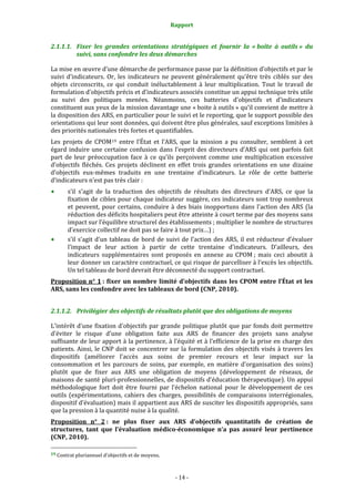 Rapport 
                                                                    

2.1.1.1. Fixer  les  grandes  orientations  stratégiques  et  fournir  la  « boîte  à  outils »  du 
         suivi, sans confondre les deux démarches 

La mise en œuvre d’une démarche de performance passe par la définition d’objectifs et par le 
suivi  d’indicateurs.  Or,  les  indicateurs  ne  peuvent  généralement  qu’être  très  ciblés  sur  des 
objets  circonscrits,  ce  qui  conduit  inéluctablement  à  leur  multiplication.  Tout  le  travail  de 
formulation d’objectifs précis et d’indicateurs associés constitue un appui technique très utile 
au  suivi  des  politiques  menées.  Néanmoins,  ces  batteries  d’objectifs  et  d’indicateurs 
constituent aux yeux de la mission davantage une « boite à outils » qu’il convient de mettre à 
la disposition des ARS, en particulier pour le suivi et le reporting, que le support possible des 
orientations qui leur sont données, qui doivent être plus générales, sauf exceptions limitées à 
des priorités nationales très fortes et quantifiables.  
Les  projets  de  CPOM 19   entre  l’État  et  l’ARS,  que  la  mission  a  pu  consulter,  semblent  à  cet 
égard  induire  une  certaine  confusion  dans  l’esprit  des  directeurs  d’ARS  qui  ont  parfois  fait 
part  de  leur  préoccupation  face  à  ce  qu’ils  perçoivent  comme  une  multiplication  excessive 
d’objectifs  fléchés.  Ces  projets  déclinent  en  effet  trois  grandes  orientations  en  une  dizaine 
d’objectifs  eux‐mêmes  traduits  en  une  trentaine  d’indicateurs.  Le  rôle  de  cette  batterie 
d’indicateurs n’est pas très clair : 
           s’il  s’agit  de  la  traduction  des  objectifs  de  résultats  des  directeurs  d’ARS,  ce  que  la 
           fixation de cibles pour chaque indicateur suggère, ces indicateurs sont trop nombreux 
           et  peuvent,  pour  certains,  conduire  à  des  biais  inopportuns  dans  l’action  des  ARS  (la 
           réduction des déficits hospitaliers peut être atteinte à court terme par des moyens sans 
           impact sur l’équilibre structurel des établissements ; multiplier le nombre de structures 
           d’exercice collectif ne doit pas se faire à tout prix…) ; 
           s’il  s’agit  d’un  tableau  de  bord  de  suivi  de  l’action  des  ARS,  il  est  réducteur  d’évaluer 
           l’impact  de  leur  action  à  partir  de  cette  trentaine  d’indicateurs.  D’ailleurs,  des 
           indicateurs  supplémentaires  sont  proposés  en  annexe  au  CPOM ;  mais  ceci  aboutit  à 
           leur donner un caractère contractuel, ce qui risque de parcelliser à l’excès les objectifs. 
           Un tel tableau de bord devrait être déconnecté du support contractuel. 
Proposition  n°  1 :  fixer  un  nombre  limité  d’objectifs  dans  les  CPOM  entre  l’État  et  les 
ARS, sans les confondre avec les tableaux de bord (CNP, 2010).  


2.1.1.2. Privilégier des objectifs de résultats plutôt que des obligations de moyens  

L’intérêt  d’une  fixation  d’objectifs  par  grande  politique  plutôt  que  par  fonds  doit  permettre 
d’éviter  le  risque  d’une  obligation  faite  aux  ARS  de  financer  des  projets  sans  analyse 
suffisante de leur apport à la pertinence, à l’équité et à l’efficience de la prise en charge des 
patients.  Ainsi,  le  CNP  doit  se  concentrer  sur  la  formulation  des  objectifs  visés  à  travers  les 
dispositifs  (améliorer  l’accès  aux  soins  de  premier  recours  et  leur  impact  sur  la 
consommation  et  les  parcours  de  soins,  par  exemple,  en  matière  d’organisation  des  soins) 
plutôt  que  de  fixer  aux  ARS  une  obligation  de  moyens  (développement  de  réseaux,  de 
maisons de santé pluri‐professionnelles, de dispositifs d’éducation thérapeutique). Un appui 
méthodologique  fort  doit  être  fourni  par  l’échelon  national  pour  le  développement  de  ces 
outils  (expérimentations,  cahiers  des  charges,  possibilités  de  comparaisons  interrégionales, 
dispositif d’évaluation) mais il appartient aux ARS de susciter les dispositifs appropriés, sans 
que la pression à la quantité nuise à la qualité.  
Proposition  n°  2 :  ne  plus  fixer  aux  ARS  d’objectifs  quantitatifs  de  création  de 
structures,  tant  que  l’évaluation  médico­économique  n’a  pas  assuré  leur  pertinence 
(CNP, 2010). 
                                                             
19 Contrat pluriannuel d’objectifs et de moyens. 




                                                                 ‐ 14 ‐ 
 