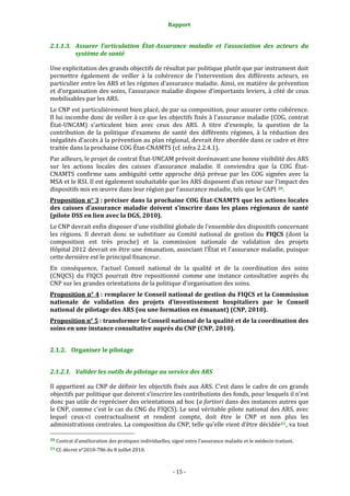 Rapport 
                                                         

2.1.1.3. Assurer  l’articulation  État­Assurance  maladie  et  l’association  des  acteurs  du 
         système de santé 

Une explicitation des grands objectifs de résultat par politique plutôt que par instrument doit 
permettre  également  de  veiller  à  la  cohérence  de  l’intervention  des  différents  acteurs,  en 
particulier entre les ARS et les régimes d’assurance maladie. Ainsi, en matière de prévention 
et d’organisation des soins, l’assurance maladie dispose d’importants leviers, à côté de ceux 
mobilisables par les ARS.  
Le CNP est particulièrement bien placé, de par sa composition, pour assurer cette cohérence. 
Il lui incombe donc de veiller à ce que les objectifs fixés à l’assurance maladie (COG, contrat 
État‐UNCAM)  s’articulent  bien  avec  ceux  des  ARS.  A  titre  d’exemple,  la  question  de  la 
contribution  de  la  politique  d’examens  de  santé  des  différents  régimes,  à  la  réduction  des 
inégalités d’accès à la prévention au plan régional, devrait être abordée dans ce cadre et être 
traitée dans la prochaine COG État‐CNAMTS (cf. infra 2.2.4.1). 
Par ailleurs, le projet de contrat État‐UNCAM prévoit dorénavant une bonne visibilité des ARS 
sur  les  actions  locales  des  caisses  d’assurance  maladie.  Il  conviendra  que  la  COG  État‐
CNAMTS  confirme  sans  ambiguïté  cette  approche  déjà  prévue  par  les  COG  signées  avec  la 
MSA et le RSI. Il est également souhaitable que les ARS disposent d’un retour sur l’impact des 
dispositifs mis en œuvre dans leur région par l’assurance maladie, tels que le CAPI  20 .  
Proposition n° 3 : préciser dans la prochaine COG État­CNAMTS que les actions locales 
des  caisses  d’assurance  maladie  doivent  s’inscrire  dans  les  plans  régionaux  de  santé 
(pilote DSS en lien avec la DGS, 2010).  
Le CNP devrait enfin disposer d’une visibilité globale de l’ensemble des dispositifs concernant 
les  régions.  Il  devrait  donc  se  substituer  au  Comité  national  de  gestion  du  FIQCS  (dont  la 
composition  est  très  proche)  et  la  commission  nationale  de  validation  des  projets 
Hôpital 2012 devrait en être une émanation, associant l’État et l’assurance maladie, puisque 
cette dernière est le principal financeur.  
En  conséquence,  l’actuel  Conseil  national  de  la  qualité  et  de  la  coordination  des  soins 
(CNQCS)  du  FIQCS  pourrait  être  repositionné  comme  une  instance  consultative  auprès  du 
CNP sur les grandes orientations de la politique d’organisation des soins. 
Proposition n° 4 : remplacer le Conseil national de gestion du FIQCS et la Commission 
nationale  de  validation  des  projets  d’investissement  hospitaliers  par  le  Conseil 
national de pilotage des ARS (ou une formation en émanant) (CNP, 2010). 
Proposition n° 5 : transformer le Conseil national de la qualité et de la coordination des 
soins en une instance consultative auprès du CNP (CNP, 2010).  


2.1.2. Organiser le pilotage 


2.1.2.1. Valider les outils de pilotage au service des ARS  

Il appartient au CNP de définir les objectifs fixés aux ARS. C’est dans le cadre de ces grands 
objectifs par politique que doivent s’inscrire les contributions des fonds, pour lesquels il n’est 
donc pas utile de repréciser des orientations ad hoc (a fortiori dans des instances autres que 
le CNP, comme c'est le cas du CNG du FIQCS). Le seul véritable pilote national des ARS, avec 
lequel  ceux‐ci  contractualisent  et  rendent  compte,  doit  être  le  CNP  et  non  plus  les 
administrations centrales. La composition du CNP, telle qu’elle vient d’être décidée 21 , va tout 
                                                             
20 Contrat d’amélioration des pratiques individuelles, signé entre l’assurance maladie et le médecin traitant. 

21 Cf. décret n°2010‐786 du 8 juillet 2010. 




                                                       ‐ 15 ‐ 
 