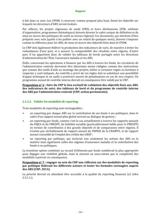 Rapport 
                                                     

à fait dans ce sens. Les CPOM, à concevoir comme proposé plus haut, fixent les objectifs sur 
lesquels les directeurs d'ARS seront évalués. 
Par  ailleurs,  les  projets  régionaux  de  santé  (PRS)  et  leurs  déclinaisons  (PSR,  schémas 
d’organisation, programmes thématiques) doivent devenir le cadre unique de définition et de 
mise en œuvre des politiques de santé au niveau régional. Ces documents, qui méritent d’être 
préparés avec soin (quitte à les publier avec un retard de quelques mois), doivent s’imposer 
comme la référence pour les ARS, de mise en œuvre des objectifs fixés dans le CPOM.  
Le CNP doit également fédérer la production des indicateurs de suivi, de manière à éviter les 
redondances  d’une  part,  et  à  assurer  la  comparabilité  des  résultats  entre  régions,  d’autre 
part.  Il  lui  appartient  donc  de  valider  les  tableaux  de  bords  partagés  entre  les  directions 
d’administration de l’État, l’assurance maladie et les ARS. 
Enfin, concernant les opérations à financer par les ARS à travers les fonds, les circulaires de 
l’administration  centrale  devraient  être  désormais  moins  rédigées  comme  des  instructions 
que comme des outils d’aide au montage des projets, même si certaines règles ou barèmes à 
respecter y sont indiqués. Au contrôle a priori de ces règles doit se substituer une possibilité 
d’appui technique et un audit a posteriori assorti de pénalisations en cas de non respect. Un 
programme annuel de contrôle interne devrait en conséquence être validé par le CNP.  
Proposition n° 6 : faire du CNP le lieu exclusif de validation des objectifs fixés aux ARS, 
des  indicateurs  de  suivi,  des  tableaux  de  bord  et  du  programme  de  contrôle  interne 
des ARS par l’administration centrale (CNP, action permanente).  


2.1.2.2. Valider les modalités de reporting 

Trois modalités de reporting sont envisageables : 
      un reporting par chaque ARS sur la contribution de ses fonds à ses politiques, dans le 
      cadre d’un rapport annuel plus global servant au dialogue de gestion ; 
      un reporting par fonds, comme c’est le cas actuellement à travers les rapports annuels 
      du FIQCS et du FMESPP, de lisibilité variable (particulièrement faible pour le FMESPP) 
      en  termes  de  contribution  à  des  grands  objectifs  et  de  comparaison  entre  régions.  Il 
      n’existe pas véritablement de rapport annuel du FNPEIS de la CNAMTS, ni de rapport 
      annuel consolidé de l’emploi des crédits des GRSP ; 
      un  reporting  par  politique,  qui  inclurait  non  seulement  les  actions  des  ARS  en  la 
      matière mais également celles des régimes d’assurance maladie et la contribution des 
      fonds à ces politiques.  
La troisième option combinée au recueil d’éléments par fonds semblerait la plus appropriée 
pour  dégager  une  visibilité  globale,  mais  la  mission  ne  sous‐estime  pas  la  complexité  des 
modalités à prévoir en conséquence.  
Proposition n° 7 : engager au sein du CNP une réflexion sur des modalités de reporting 
par  politique  fédérant  les  différents  acteurs  et  tester  les  formules  envisagées  auprès 
des ARS (CNP, 2011).  
La  priorité  devrait  en  attendant  être  accordée  à  la  qualité  du  reporting  financier  (cf.  Infra 
2.3.1.1.).  




                                                   ‐ 16 ‐ 
 