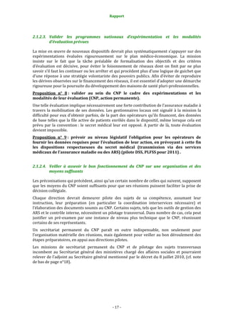 Rapport 
                                                     



2.1.2.3. Valider  les  programmes  nationaux  d’expérimentation  et  les  modalités 
         d’évaluation prévues 

La mise en œuvre de nouveaux dispositifs devrait plus systématiquement s’appuyer sur des 
expérimentations  évaluées  rigoureusement  sur  le  plan  médico‐économique.  La  mission 
insiste  sur  le  fait  que  la  tâche  préalable  de  formalisation  des  objectifs  et  des  critères 
d’évaluation  est  décisive,  pour  éviter  le  foisonnement  de  réseaux  dont  on  finit  par  ne  plus 
savoir s’il faut les continuer ou les arrêter et qui procèdent plus d’une logique de guichet que 
d’une réponse à une stratégie volontariste des pouvoirs publics. Afin d’éviter de reproduire 
les dérives observées sur le financement des réseaux, il est essentiel d’adopter une démarche 
rigoureuse pour la poursuite du développement des maisons de santé pluri‐professionnelles.  
Proposition  n°  8 :  valider  au  sein  du  CNP  le  cadre  des  expérimentations  et  les 
modalités de leur évaluation (CNP, action permanente).  
Une telle évaluation implique nécessairement une forte contribution de l’assurance maladie à 
travers  la  mobilisation  de  ses  données.  Les  gestionnaires  locaux  ont  signalé  à  la  mission  la 
difficulté pour eux d'obtenir parfois, de la part des opérateurs qu'ils financent, des données 
de base telles que la file active de patients enrôlés dans le dispositif, même lorsque cela est 
prévu  par  la  convention :  le  secret  médical  leur  est  opposé.  A  partir  de  là,  toute  évaluation 
devient impossible.  
Proposition  n°  9 :  prévoir  au  niveau  législatif  l’obligation  pour  les  opérateurs  de 
fournir les données requises pour l’évaluation de leur action, en prévoyant à cette fin 
les  dispositions  respectueuses  du  secret  médical  (transmission  via  des  services 
médicaux de l'assurance maladie ou des ARS) (pilote DSS, PLFSS pour 2011) . 


2.1.2.4. Veiller  à  asseoir  le  bon  fonctionnement  du  CNP  sur  une  organisation  et  des 
         moyens suffisants  

Les préconisations qui précèdent, ainsi qu'un certain nombre de celles qui suivent, supposent 
que les moyens du CNP soient suffisants pour que ses réunions puissent faciliter la prise de 
décision collégiale. 
Chaque  direction  devrait  demeurer  pilote  des  sujets  de  sa  compétence,  assumant  leur 
instruction,  leur  préparation  (en  particulier  la  coordination  interservices  nécessaire)  et 
l'élaboration des documents soumis au CNP. Certains sujets, tels que les outils de gestion des 
ARS et le contrôle interne, nécessitent un pilotage transversal. Dans nombre de cas, cela peut 
justifier  un  pré‐examen  par  une  instance  de  niveau  plus  technique  que  le  CNP,  réunissant 
certains de ses représentants.  
Un  secrétariat  permanent  du  CNP  paraît  en  outre  indispensable,  non  seulement  pour 
l’organisation matérielle des réunions, mais également pour veiller au bon déroulement des 
étapes préparatoires, en appui aux directions pilotes.  
Les  missions  de  secrétariat  permanent  du  CNP  et  de  pilotage  des  sujets  transversaux 
incombent  au  Secrétariat  général  des  ministères  chargé  des  affaires  sociales  et  pourraient 
relever de l'adjoint au Secrétaire général mentionné par le décret du 8 juillet 2010, (cf. note 
de bas de page n°18). 




                                                   ‐ 17 ‐ 
 