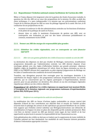 Rapport 
                                                      

2.2. Repositionner l’échelon national comme facilitateur de l’action des ARS  

Même si l’enjeu dépasse très largement celui de la gestion des fonds d’assurance maladie, la 
question  du  rôle  des  ARS  est  au  cœur  des  propositions  de  la  mission.  En  effet,  au‐delà  des 
choix  techniques,  il  a  paru  indispensable  à  la  mission  que  ses  préconisations  confortent 
l’esprit de la réforme plaçant les ARS au cœur du pilotage régional de la santé. Dès lors, le fil 
conducteur de ses propositions est de :  
       recentrer et renforcer le rôle des administrations centrales sur les fonctions d’initiateur 
       et de pilote de la politique de santé en France ; 
       donner  dans  ce  cadre  le  maximum  d’autonomie  de  gestion  aux  ARS,  avec  en 
       contrepartie  une  évaluation  ex  post  sur  des  bases  convenues  préalablement  en 
       commun, notamment via les CPOM. 


2.2.1. Donner aux ARS des marges de responsabilité plus grandes 


2.2.1.1. Globaliser  les  crédits  régionalisés,  avec  en  contrepartie  un  suivi  financier 
         approprié 


2.2.1.1.1.    Aller vers une gestion globalisée des crédits d’assurance maladie au sein des ARS 

La  destination  des  dépenses  ne  doit  pas  résulter  de  fléchages,  instructions,  stratifications 
progressives  demandés  par  l'administration  centrale.  Les  ARS  doivent  disposer  d'une 
enveloppe  globale  avec  des  règles  d'affectation  limitées  aux  grands  principes :  dépenses 
éligibles,  règles  de  fongibilité  asymétrique  (cf.  infra).  Ainsi,  les  lignes  existantes  au  sein  du 
FIQCS et du FMESPP doivent être supprimées au plan régional (suppression du fléchage sur 
les aides à l'amélioration des conditions de travail notamment).  
Toutefois,  une  dérogation  pourrait  être  envisagée  pour  les  enveloppes  destinées  à  la 
contribution  de  chaque  région  à  des  programmes  nationaux  d'expérimentation.  Les  crédits 
afférents,  qui  ne  concerneront  que  les  régions  participant  à  l'expérimentation,  doivent 
pouvoir,  pour  ne  pas  pénaliser  ces  dernières,  être  alloués  en  sus  des  enveloppes  régionales 
réparties par ailleurs sur des critères objectifs.  
Proposition n° 10 : globaliser les crédits régionaux en supprimant tout montant fléché, 
à  l’exception  de  la  dotation  régionale  aux  programmes  nationaux  d’expérimentation 
(pilote DSS, PLFSS pour 2011). 


2.2.1.1.2.    Renforcer en contrepartie les outils de suivi financier 

La  mobilisation  des  ARS  en  faveur  d'actions  jugées  souhaitables  au  niveau  central  doit 
dépendre  d'abord  de  leur  contribution  aux  objectifs  fixés  et  ensuite  de  l'intérêt  qu'elles 
trouvent dans le pilotage des acteurs et des opérateurs qui peuvent bénéficier de ces crédits. 
Cela  suppose  que  l'échelon  central  substitue  aux  fléchages/instructions  une  démarche  de 
sensibilisation et d'appui à la mise en place des dispositifs qu'elle souhaite promouvoir. Mais 
c'est  bien  en  dernier  ressort  les  ARS  qui  doivent  rester  juges  de  leur  intérêt  et  de  leur 
opportunité au plan local et assumer la responsabilité de leur financement ou non.  
Cette globalisation des crédits ne doit pas se traduire par la suppression de toute visibilité de 
l'échelon  national  sur  leur  destination.  Les  modalités  de  suivi  financier  doivent  permettre 
d'obtenir l'information appropriée à travers : 




                                                    ‐ 18 ‐ 
 