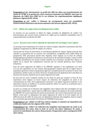 Rapport 
                                                     

Proposition  n°  12 :  déconcentrer  au  profit  des  ARS,  les  aides  aux  investissements  de 
moins  de  10 M€  et  la  gestion  du  volet  ressources  humaines  du  FMESPP,  ainsi  que  les 
dépenses  du  FIQCS  hors  DMP  (et,  le  cas  échéant,  les  expérimentations  impliquant 
plusieurs régions) (CNP, 2010).  
Proposition  n°  13 :  veiller  à  l'absence  de  recoupement  entre  les  possibilités 
d’interventions financières du niveau national et du niveau régional (CNP, 2010). 


2.2.2. Utiliser des règles claires de délégation des crédits 

La  mission  n'a  pas  examiné  en  détail  les  règles  actuelles  de  délégation  de  crédits.  Les 
préconisations  qui  suivent  visent  à  illustrer  les  règles  qui  lui  semblent  compatibles  avec  la 
responsabilisation souhaitée des ARS.  


2.2.2.1. Recourir à des critères objectifs de répartition des enveloppes entre régions 

Le principe d'une répartition sur la base de critères simples, objectifs et pertinents doit être 
appliqué. Il appartient au CNP de valider ces critères.  
Concernant  les  fonds  de  prévention,  la  contribution  globale  de  chaque  régime  pourrait  être 
calculée  en  proportion  de  ses  assurés.  Ces  contributions,  complétées  des  crédits  d'État  du 
programme  204,  pourraient  ensuite  être  réparties  entre  régions  sur  la  base  de  critères 
démographiques pondérés d'indicateurs de précarité et de mortalité évitables, comme la DGS 
y  réfléchit  actuellement  (en  tenant  compte  toutefois  de  la  situation  variable  des  régions  au 
regard  de  la  reprise  des  compétences  exercées  par  les  conseils  généraux  dans  certains 
domaines).  
Pour  les  parts  régionales  du  FIQCS  et  du  FMESPP,  appelées  à  être  globalisées  (cf.  Infra 
2.4.1.2),  une  répartition  sur  des  critères  démographique  simples  (part  de  la  région  dans  la 
population générale et dans la population âgée par exemple) pourrait constituer la base. Une 
modulation, limitée à plus ou moins 10 % par exemple pourrait également être introduite en 
fonction des besoins exprimés par les plans régionaux de santé.  
En  tout  état  de  cause,  l'ampleur  limitée  de  ces  fonds  ne  peut  pas  conduire  à  faire  de  leur 
répartition  entre  régions  un  levier  majeur  de  réduction  des  inégalités  de  santé  et  de 
consommation  de  soins.  Une  sophistication  excessive  à  cet  égard  risquerait  d'aboutir  à  une 
répartition injuste ou inefficace. Il convient plutôt de veiller à ce qu'ils ne contribuent pas à 
un accroissement des inégalités.  
La prise en compte de la réduction des inégalités entre régions doit être privilégiée sur des 
leviers plus importants : impact dans les différentes régions des dépenses de la part nationale 
du FMESPP, de la part nationale des fonds de prévention, des autres financements tels que les 
MIGAC,  d’une  part,  et  adéquation  des  plans  régionaux  de  santé  et  de  leur  impact  sur  les 
différents pans de l'offre de soins avec cet objectif de réduction des inégalités, dans le respect 
des contraintes pluriannuelles d'évolution de l'ONDAM, d’autre part.  
Proposition n° 14 : valider en CNP des critères simples et robustes de répartition des 
crédits des fonds entre les régions (CNP, 2010). 
Proposition n° 15 : veiller à  la  réduction  des inégalités interrégionales de santé  et de 
consommation  des  soins,  dans  la  mise  en  œuvre  des  plans  régionaux  de  santé,  à 
travers la contribution des autres financements, d’importance plus conséquente (CNP, 
2011­2012).  




                                                  ‐ 20 ‐ 
 