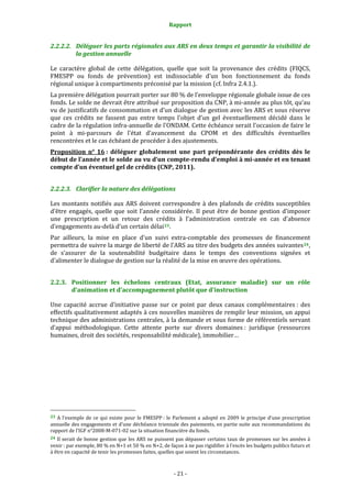 Rapport 
                                                                    

2.2.2.2. Déléguer les parts régionales aux ARS en deux temps et garantir la visibilité de 
         la gestion annuelle 

Le  caractère  global  de  cette  délégation,  quelle  que  soit  la  provenance  des  crédits  (FIQCS, 
FMESPP  ou  fonds  de  prévention)  est  indissociable  d'un  bon  fonctionnement  du  fonds 
régional unique à compartiments préconisé par la mission (cf. Infra 2.4.1.).  
La première délégation pourrait porter sur 80 % de l’enveloppe régionale globale issue de ces 
fonds. Le solde ne devrait être attribué sur proposition du CNP, à mi‐année au plus tôt, qu’au 
vu de justificatifs de consommation et d’un dialogue de gestion avec les ARS et sous réserve 
que  ces  crédits  ne  fassent  pas  entre  temps  l’objet  d’un  gel  éventuellement  décidé  dans  le 
cadre de la régulation infra‐annuelle de l'ONDAM. Cette échéance serait l’occasion de faire le 
point  à  mi‐parcours  de  l’état  d’avancement  du  CPOM  et  des  difficultés  éventuelles 
rencontrées et le cas échéant de procéder à des ajustements. 
Proposition  n°  16 :  déléguer  globalement  une  part  prépondérante  des  crédits  dès  le 
début de l’année et le solde au vu d’un compte­rendu d’emploi à mi­année et en tenant 
compte d’un éventuel gel de crédits (CNP, 2011). 


2.2.2.3. Clarifier la nature des délégations 

Les  montants  notifiés  aux  ARS  doivent  correspondre  à  des  plafonds  de  crédits  susceptibles 
d’être  engagés,  quelle  que  soit  l’année  considérée.  Il  peut  être  de  bonne  gestion  d’imposer 
une  prescription  et  un  retour  des  crédits  à  l’administration  centrale  en  cas  d’absence 
d’engagements au‐delà d’un certain délai 23 . 
Par  ailleurs,  la  mise  en  place  d'un  suivi  extra‐comptable  des  promesses  de  financement 
permettra de suivre la marge de liberté de l’ARS au titre des budgets des années suivantes 24 , 
de  s’assurer  de  la  soutenabilité  budgétaire  dans  le  temps  des  conventions  signées  et 
d'alimenter le dialogue de gestion sur la réalité de la mise en œuvre des opérations. 


2.2.3. Positionner  les  échelons  centraux  (Etat,  assurance  maladie)  sur  un  rôle 
       d'animation et d'accompagnement plutôt que d'instruction 

Une  capacité  accrue  d’initiative  passe  sur  ce  point  par  deux  canaux  complémentaires :  des 
effectifs qualitativement adaptés à ces nouvelles manières de remplir leur mission, un appui 
technique des administrations centrales, à la demande et sous forme de référentiels servant 
d’appui  méthodologique.  Cette  attente  porte  sur  divers  domaines :  juridique  (ressources 
humaines, droit des sociétés, responsabilité médicale), immobilier…  




                                                             
23  A  l’exemple  de  ce  qui  existe  pour  le  FMESPP :  le  Parlement  a  adopté  en  2009  le  principe  d’une  prescription 
annuelle des engagements et d’une déchéance triennale des paiements, en partie suite aux recommandations du 
rapport de l’IGF n°2008‐M‐071‐02 sur la situation financière du fonds.  
24  Il  serait  de  bonne  gestion  que  les  ARS  ne  puissent  pas  dépasser  certains  taux  de  promesses  sur  les  années  à 
venir : par exemple, 80 % en N+1 et 50 % en N+2, de façon à ne pas rigidifier à l’excès les budgets publics futurs et 
à être en capacité de tenir les promesses faites, quelles que soient les circonstances. 



                                                                 ‐ 21 ‐ 
 