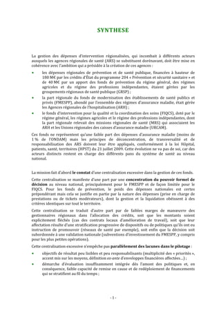  



                                          SYNTHESE 



La  gestion  des  dépenses  d’intervention  régionalisées,  qui  incombait  à  différents  acteurs 
auxquels les agences régionales de santé (ARS) se substituent dorénavant, doit être mise en 
cohérence avec l’ambition qui a présidée à la création de ces agences :  
      les  dépenses  régionales  de  prévention  et  de  santé  publique,  financées  à  hauteur  de 
      180 M€ par les crédits d’État du programme 204 « Prévention et sécurité sanitaire » et 
      de  40 M€  par  un  apport  des  fonds  de  prévention  du  régime  général,  des  régimes 
      agricoles  et  du  régime  des  professions  indépendantes,  étaient  gérées  par  les 
      groupements régionaux de santé publique (GRSP) ;  
      la  part  régionale  du  fonds  de  modernisation  des  établissements  de  santé  publics  et 
      privés (FMESPP), abondé par l’ensemble des régimes d’assurance maladie, était gérée 
      les Agences régionales de l’hospitalisation (ARH) ; 
      le fonds d’intervention pour la qualité et la coordination des soins (FIQCS), doté par le 
      régime général, les régimes agricoles et le régime des professions indépendantes, dont 
      la  part  régionale  relevait  des  missions  régionales  de  santé  (MRS)  qui  associaient  les 
      ARH et les Unions régionales des caisses d’assurance maladie (URCAM). 
Ces  fonds  ne  représentent  qu’une  faible  part  des  dépenses  d’assurance  maladie  (moins  de 
1 %  de  l’ONDAM)  mais  les  principes  de  déconcentration,  de  transversalité  et  de 
responsabilisation  des  ARS  doivent  leur  être  appliqués,  conformément  à  la  loi  Hôpital, 
patients, santé, territoires (HPST) du 21 juillet 2009. Cette évolution ne va pas de soi, car des 
acteurs  distincts  restent  en  charge  des  différents  pans  du  système  de  santé  au  niveau 
national. 
 
La mission fait d’abord le constat d’une centralisation excessive dans la gestion de ces fonds.  
Cette  centralisation  se  manifeste  d’une  part  par  une  concentration  du  pouvoir  formel  de 
décision  au  niveau  national,  principalement  pour  le  FMESPP  et  de  façon  limitée  pour  le 
FIQCS.  Pour  les  fonds  de  prévention,  le  poids  des  dépenses  nationales  est  certes 
prépondérant  mais  cela  se  justifie  en  partie  par  la  nature  des  dépenses  (prise  en  charge  de 
prestations  ou  de  tickets  modérateurs),  dont  la  gestion  et  la  liquidation  obéissent  à  des 
critères identiques sur tout le territoire.  
Cette  centralisation  se  traduit  d’autre  part  par  de  faibles  marges  de  manœuvre  des 
gestionnaires  régionaux  dans  l’allocation  des  crédits,  soit  que  les  montants  soient 
explicitement  fléchés  (cas  des  contrats  locaux  d’amélioration  de  travail),  soit  que  leur 
affectation résulte d’une stratification progressive de dispositifs ou de politiques qu’ils ont eu 
instruction  de  promouvoir  (réseaux  de  santé  par  exemple),  soit  enfin  que  la  décision  soit 
subordonnée à une validation nationale (subventions d’investissement du FMESPP, y compris 
pour les plus petites opérations).  
Cette centralisation excessive n’empêche pas parallèlement des lacunes dans le pilotage :  
      objectifs de résultat peu  lisibles et peu responsabilisants (multiplicité des « priorités », 
      accent mis sur les moyens, définition ex­ante d’enveloppes financières affectées…) ; 
      démarche  d’évaluation  insuffisamment  intégrée  dès  l’amont  des  politiques  et,  en 
      conséquence, faible capacité de remise en cause et de redéploiement de financements 
      qui se stratifient au fil du temps ; 




                                                   ‐ 1 ‐ 
 