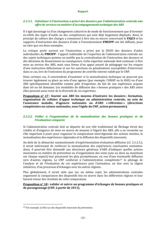 Rapport 
                                                                    

2.2.3.1. Substituer à l'instruction a priori des dossiers par l'administration centrale une 
         offre de services en matière d'accompagnement technique des ARS  

Il s'agit davantage ici d'un changement culturel et de mode de fonctionnement que d'inventer 
ex­nihilo  des  types  d'outils  ou  des  compétences  qui  sont  déjà  largement  déployés.  Ainsi,  le 
principe de cahiers des charges a commencé à être mis en œuvre concernant le FIQCS et les 
supports  d'instruction  des  dossiers d'aide  à  l'investissement  FMESPP  ont  été  diffusés,  pour 
ne citer que ces deux exemples. 
La  critique  porte  surtout  sur  l'instruction  a  priori  par  la  DGOS  des  dossiers  d'aides 
individuelles du FMESPP : l'apport indéniable de l'expertise de l'administration centrale sur 
des sujets techniques pointus ne justifie pas la centralisation de l'instruction des dossiers et 
des décisions de financement en conséquence. Cette expertise nationale doit continuer à être 
mise  au  service  des  ARS,  mais  sous  forme  d'un  appui  assorti  de  pédagogie  sur  les  risques 
d'une instruction défectueuse et sur les sanctions ou pénalisations susceptibles d’intervenir 
dans ce cas, lors de l’exécution du programme de contrôle interne validé par le CNP. 
Dans  certains  cas,  il  conviendrait  d'examiner  si  la  mutualisation  technique  ne  pourrait  pas 
trouver  également  sa  place  au  sein  d'une  agence  (par  exemple,  l’ANAP  ou  la  HAS)  ou  d’une 
ARS  spécifiquement  identifiée  comme  pôle  d'expertise,  du  fait  de  son  expérience  acquise 
dans  tel  ou  tel  domaine.  Les  modalités  de  diffusion  des  « bonnes  pratiques »  des  ARS  entre 
elles peuvent aussi venir de la diversité de ces expertises. 
Proposition  n°  17 :  fournir  aux  ARS  les  moyens  d’instruire  les  dossiers :  formation, 
organisation  de  cellules  d'appui  technique  en  administration  centrale,  au  sein  de 
l'assurance  maladie,  d'agences  nationales  ou  d'ARS  « référentes »  (directions 
compétentes ou caisses nationales, sous l’égide du CNP, action permanente).  


2.2.3.2. Veiller  à  l’organisation  de  la  mutualisation  des  bonnes  pratiques  et  de 
         l’évaluation comparée 

Si  l’administration  centrale  doit  se  départir  de  son  rôle  traditionnel  de  fléchage  étroit  des 
crédits  et  d’exigence  de  mise  en  œuvre  de  moyens  à  l’égard  des  ARS,  elle  a  en  revanche  un 
rôle  important  à  jouer  pour  organiser  la  comparaison  interrégionale  des  actions  menées,  la 
mutualisation des expériences régionales et la diffusion des dispositifs innovants. 
Au‐delà  de  la  démarche  susmentionnée  d’expérimentation‐évaluation‐diffusion  (cf.  2.1.2.3.), 
il  serait  intéressant  de  renforcer  la  mutualisation  des  expériences  concluantes  existantes. 
Ainsi,  il  pourrait  être  demandé  aux  directeurs  généraux  d’ARS  d’indiquer  quelles  actions 
innovantes en matière de prévention ou d’organisation des soins (une ou deux au maximum 
sur  chaque  aspect)  leur  paraissent  les  plus  prometteuses,  en  vue  d’une  éventuelle  diffusion 
vers  d’autres  régions.  Le  CNP  confierait  à  l’administration  compétente 25   le  pilotage  de 
l’analyse  et  de  l’évaluation  de  ces  expériences  puis  l’animation,  en  lien  avec  la  région 
initiatrice, d’un processus d’échanges avec les autres régions.  
Plus  globalement,  il  serait  utile  que  sur  un  même  sujet,  les  administrations  centrales 
organisent  la  comparaison  des  dispositifs  mis  en  œuvre  dans  les  différentes  régions  et  leur 
fassent retour des résultats de cette comparaison.  
Proposition n° 18 : valider et suivre un programme d'échanges de bonnes pratiques et 
de parangonnage (CNP, à partir de 2011).  




                                                             
25 Par exemple, la DGS sur des dispositifs innovants de prévention. 




                                                                 ‐ 22 ‐ 
 