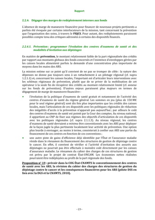 Rapport 
                                                     

2.2.4. Dégager des marges de redéploiement internes aux fonds 

L'absence de marge de manœuvre financière pour financer de nouveaux projets pertinents a 
parfois été évoquée par certains interlocuteurs de la mission, tant concernant la prévention 
que l'organisation des soins, à travers le FIQCS. Pour autant, des redéploiements paraissent 
possibles compte tenu des critiques adressées à certains des dispositifs financés.  


2.2.4.1. Prévention :  programmer  l'évolution  des  centres  d'examens  de  santé  et  des 
         modalités d'invitation aux dépistages 

En matière de prévention, le montant relativement faible de la part régionalisée des crédits 
par rapport aux montants globaux des fonds concernés et l'existence d'enveloppes gérées par 
les  caisses  locales  alimentent  parfois  la  demande  d'une  concentration  plus  importante  de 
moyens dans les mains des ARS. 
La  mission  estime  sur  ce  point  qu'il  convient  de  ne  pas  se  tromper  de  cible :  la  nature  des 
dépenses  ne  donne  pas  toujours  sens  à  un  rattachement  à  un  pilotage  régional  (cf.  supra 
1.2.1.1) et, concernant les caisses locales, l'important est d'articuler leurs interventions avec 
les  schémas  régionaux  de  prévention,  plutôt  que  de  se  priver  de  la  mobilisation  de  cet 
opérateur à la seule fin de récupérer des crédits au montant relativement limité (cf. annexe 
sur  les  fonds  de  prévention).  D'autres  enjeux  paraissent  plus  majeurs  en  termes  de 
dégagement de marge de manœuvre financière : 
      l'évolution  de  la  politique  d'examens  de  santé  gratuit  et  notamment  de  l'activité  des 
      centres  d'examens  de  santé  du  régime  général.  Les  sommes  en  jeu  (plus  de  150 M€ 
      pour le seul régime général) sont dix fois plus importantes que les crédits des caisses 
      locales, mais l'articulation de ces dispositifs avec les politiques régionales de réduction 
      des  inégalités  d'accès  à  la  prévention  n'apparait  pas  aujourd'hui ;  par  ailleurs  le  coût 
      des centres d'examens de santé est pointé par la Cour des comptes. Au niveau national, 
      il appartient au CNP de fixer aux régimes des objectifs d'articulation de ces dispositifs 
      avec  les  politiques  régionales  (cf.  supra  2.1.1.3).  Au  niveau  régional,  les  centres 
      d'examens de santé devraient a minima être conventionnés avec les ARS pour déployer 
      de la façon jugée la plus pertinente localement leur activité de prévention. Une option 
      plus lourde à envisager, au  moins à terme, consisterait à confier aux ARS une partie du 
      financement de ces centres en fonction de ces conventions ; 
      une  autre  piste  de  gains  d'efficience  déjà  identifiée  par  l'État  et  l'assurance  maladie 
      réside dans le réexamen du financement des structures de gestion de dépistage contre 
      le  cancer.  En  effet,  il  convient  de  vérifier  si  l'activité  d'invitation  des  assurés  aux 
      dépistages  ne  pourrait  pas  être  effectuée  à  moindre  coût  directement  par  les  caisses 
      d'assurance  maladie.  Le  réexamen  du  cahier  des  charges  de  ces  structures  de  gestion 
      est  prévu  par  le  projet  de  contrat  État‐UNCAM.  Les  économies  nettes  réalisées 
      pourraient être redéployées au profit de la part régionale des fonds.  
Proposition n° 19 : prévoir dans la COG État­CNAMTS le conventionnement des centres 
de  santé  avec  les  ARS,  la  révision  du  cahier  des  charges  des  structures  de  gestion  du 
dépistage contre le cancer et les conséquences financières pour les ARS (pilote DSS en 
lien avec la DGS et la CNAMTS, 2010).  




                                                   ‐ 23 ‐ 
 