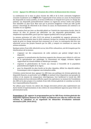 Rapport 
                                                     

2.2.4.2. Appuyer les ARS dans le réexamen des critères de financement des réseaux 

La  combinaison  de  la  mise  en  place  récente  des  ARS  et  de  la  forte  contrainte  budgétaire 
ressentie localement sur le FIQCS offre l'opportunité d'une remise en cause du financement 
des dispositifs les moins justifiés, en termes d'efficience et d'équité de la prise en charge des 
patients.  Les  dispositifs  particulièrement  coûteux  au  regard  du  service  rendu  sont  parfois 
bien  identifiés  au  plan  local.  Mais  tant  que  la  pression  budgétaire  n'était  pas  telle  qu'elle 
pousse à davantage de sélectivité et de remise en cause, les financements ont continué à se 
stratifier et à se rigidifier.  
Cette situation finit par jeter un discrédit global sur l'intérêt des innovations locales, dans la 
mesure  où  elles  ne  peuvent  pas  déboucher  sur  des  dispositifs  généralisables,  voire 
simplement reproductibles, parce que leur rapport qualité/coût n'est pas probant.  
La  mission  préconise  (cf.  infra  2.4.2.)  de  prévoir  la  possibilité  de  supports  pérennes  de 
financement (basculement dans le droit commun), lorsque les résultats de l'évaluation d'un 
mode  de  prise  en  charge  innovant  font  consensus  en  ce  sens.  La  contrepartie  doit  être  une 
sélectivité  accrue  des  projets  financés  par  les  ARS,  y  compris  en  remettant  en  cause  des 
actions existantes.  
Quelques pistes d'une telle sélectivité accrue, loin d'être exhaustives, ont été évoquées par les 
interlocuteurs de la mission :  
      s'appuyer  sur  des  comparaisons  de  coûts  unitaires  par  patient  intégré  dans  le 
      dispositif ; 
      organiser la mutualisation des fonctions supports des réseaux pour réduire le coût issu 
      de  la  spécialisation  par  pathologie.  Ce  mouvement  est  engagé,  certaines  régions 
      rapprochant les réseaux diabète et obésité par exemple ; 
      organiser  la  généralisation  de  l'accès  aux  réseaux  à  l'ensemble  de  la  population 
      potentiellement éligible de la région ;  
      pour  les  dispositifs  les  plus  lourds  ou  les  plus  répandus,  définir  les  objectifs  médico‐
      économiques visés et organiser une évaluation solide.  
L'échelon central devrait donc appuyer les ARS dans une politique de révision générale des 
dispositifs financés, en particulier sur le FIQCS, en mettant à leur disposition une panoplie de 
critères  et  de  moyens  de  comparaison  interrégionaux.  Ceci  faciliterait  le  travail  des  ARS 
d'objectivation de leurs décisions difficiles auprès des opérateurs. Le moment de l'installation 
des ARS est le plus propice à la conduite d'une telle révision générale et constitue un test de 
leur responsabilisation financière.  
Par  ailleurs  pour  l'avenir,  les  cahiers  des  charges  devraient  prévoir  plus  explicitement  une 
durée limitée d’expérimentation et des critères de renouvellement rigoureux pour éviter une 
pérennisation tacite.  
 
Proposition n° 20 : appuyer la programmation par les ARS d'une révision générale des 
dispositifs régionaux financés sur le FIQCS, en élaborant avec elles les critères de cette 
révision,  le  calendrier  et  en  organisant  les  démarches  d'évaluation  nationale 
nécessaires (CNP, 2010­2011). 




                                                   ‐ 24 ‐ 
 