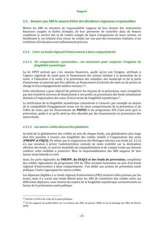 Rapport 
                                                                    

2.3. Donner aux ARS le moyen d’être des décideurs régionaux responsables 

Mettre  les  ARS  en  situation  de  responsabilité  suppose  de  leur  donner  des  instruments 
financiers  souples  et  faciles  d’emploi,  de  leur  permettre  de  contrôler  dans  de  bonnes 
conditions  le  service  fait  et  de  rendre  compte  de  façon  transparente  de  leurs  actions,  en 
bénéficiant le cas échéant d’un retour de crédits sur une part des économies réalisées, si les 
conditions d’évaluation sont suffisamment précises.  


2.3.1. Créer un fonds régional d'intervention à deux compartiments 


2.3.1.1. Un  compartiment  « prévention »  est  nécessaire  pour  respecter  l'exigence  de 
         fongibilité asymétrique 

La  loi  HPST  prévoit  que  « les  moyens  financiers,  quelle  qu’en  soit  l’origine,  attribués  à 
l’agence  régionale  de  santé  pour  le  financement  des  actions  tendant  à  la  promotion  de  la 
santé,  à  l’éducation  à  la  santé,  à  la  prévention  des  maladies,  des  handicaps  et  de  la  perte 
d’autonomie ne peuvent pas être affectés au financement d’activités de soins ou de prises en 
charge et d’accompagnements médico‐sociaux » 26 . 
Cette interdiction a pour objectif de préserver les moyens de la prévention, mais n’empêche 
pas des transferts inverses de financement à son profit, en provenance des fonds initialement 
destinés à l’organisation des soins. D’où le terme de fongibilité asymétrique 27 . 
La  vérification  de  la  fongibilité  asymétrique  consisterait  à  s’assurer,  par  exemple  au  moyen 
de  la  comptabilité  d’engagements  tenue  sur  les  deux  compartiments  de  la  prévention  et  de 
l’offre  de  soins,  que  les  financements  du  FNPEIS  et  du  programme  204  n’ont  servi  qu’à  la 
prévention, quitte à ce qu’ils aient pu être abondés par des financements en provenance des 
autres fonds. 


2.3.1.2. Les autres crédits doivent être globalisés 

Au‐delà de la globalisation des crédits au sein de chaque fonds, une globalisation plus large 
doit  être  possible  à  travers  une  fongibilité  des  crédits  relatifs  à  l’organisation  des  soins 
(FMESPP et FIQCS). De même que la suppression des fléchages internes aux fonds (cf. 2.1.1) 
n'a  pas  vocation  à  priver  l'administration  centrale  de  toute  visibilité  sur  la  destination 
effective des fonds, ce sont les modalités de comptabilisation et de compte‐rendu qui doivent 
conférer  cette  visibilité  a  posteriori.  Mais  la  responsabilisation  des  ARS  suppose  de  leur 
laisser toute latitude ex­ante.  
Ainsi, les parts régionales du FMESPP, du FICQCS et des fonds de prévention, complétées 
des crédits régionalisés  du programme 204 de l'État seraient fusionnées  au sein d'un fonds 
régional  d'intervention  à  deux  compartiments :  l'un  dédié  aux  actions  de  prévention‐santé 
publique, l'autre regroupant les autres crédits.  
Les dépenses éligibles à ce fonds régional d'intervention (FRI) seraient celles prévues par les 
textes,  mais  il  y  aurait  une  totale  liberté  pour  les  ARS  de  ventilation  des  crédits  entre  ces 
différentes dépenses, sous réserve du respect de la fongibilité asymétrique susmentionnée en 
faveur de la prévention‐santé publique.  


                                                             
26 Article L.1434‐6 du code de la santé publique. 

27 Cf. les rapports du préfet Ritter sur la création des ARS, de janvier 2008, et sur le pilotage des ARS, de février 
2009. 



                                                                 ‐ 25 ‐ 
 