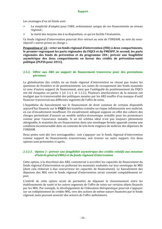 Rapport 
                                                      

Les avantages d’un tel fonds sont : 
       La simplicité d’emploi pour l’ARS, ordonnateur unique de ces financements au niveau 
       régional ; 
       la clarté des moyens mis à sa disposition, ce qui en facilite l’évaluation. 
Ce fonds régional d'intervention pourrait être retracé au sein de l'ONDAM, au sein du sous‐
objectif « autres prises en charge ».  
Proposition n° 21 : créer un fonds régional d'intervention (FRI) à deux compartiments, 
le premier regroupant les parts régionales du FIQCS et du FMESPP, le second, les parts 
régionales  des  fonds  de  prévention  et  du  programme  204 ;  prévoir  une  fongibilité 
asymétrique  des  deux  compartiments  en  faveur  des  crédits  de  prévention­santé 
publique (PLFSS pour 2011). 


2.3.2. Offrir  aux  ARS  un  support  de  financement  transverse  pour  des  prestations 
       pérennes 

La  globalisation  des  crédits  en  un  fonds  régional  d'intervention  ne  résout  pas  toutes  les 
questions de frontière et de positionnement. Les zones de recoupement des fonds examinés 
ici avec d'autres support de financement, ainsi que l'ambiguïté du positionnement du FIQCS 
ont  été  évoquées  en  partie  1  (cf.  1.1.1.  et  1.1.2.).  Plusieurs  interlocuteurs  de  la  mission  ont 
souligné que la transversalité des politiques menées par les ARS souffre d'un manque d'outil 
financier transversal aux différents segments de l'offre de soins.  
L'hypothèse  du  basculement  sur  le  financement  de  droit  commun  de  certains  dispositifs 
aujourd'hui financés sur le FIQCS fait toutefois craindre un risque inflationniste non maîtrisé, 
en cas d'encadrement insuffisant. Un encadrement adéquat suppose en effet des cahiers des 
charges  permettant  d'asseoir  un  modèle  médico‐économique  rentable  pour  les  promoteurs 
comme  pour  l'assurance  maladie.  Si  un  tel  schéma  idéal  n'est  pas  toujours  pleinement 
atteignable, le maintien de ces financements dans une enveloppe fermée apparaît comme une 
condition incontournable dans un contexte de très forte exigence de maîtrise des dépenses de 
l'ONDAM.  
Deux  pistes  sont  dès  lors  envisageables :  soit  s'appuyer  sur  le  fonds  régional  d'intervention 
comme  support  de  financements  transversaux,  soit  trouver  un  autre  support.  Ces  deux 
options sont présentées ci‐après.  


2.3.2.1. Option  1 :  prévoir  une  fongibilité  asymétrique  des  crédits  relatifs  aux  missions 
         d’intérêt général (MIG) et du fonds régional d’intervention 

Cette option, à la discrétion des ARS, consisterait à accroître les capacités de financement du 
fonds régional d’intervention en prélevant les montants souhaités sur leur enveloppe de MIG 
(dont  cela  réduirait  à  due  concurrence  les  capacités  de  financement).  Le  basculement  des 
dépenses  des  MIG  vers  le  fonds  régional  d'intervention  serait  constaté  comptablement  ex­
post.  
L'intérêt  de  cette  option  serait  de  permettre  de  dépasser  le  cloisonnement  entre  les 
établissements de santé et les autres segments de l'offre de soins sur certains objets financés 
par les MIG. Par exemple, le développement de l'éducation thérapeutique pourrait s'appuyer 
sur un redéploiement de crédits MIG, vers des actions de même nature financées par le fonds 
régional, mais pouvant associer des acteurs de l'offre ambulatoire.  




                                                    ‐ 26 ‐ 
 