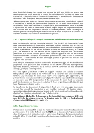 Rapport 
                                                     

Cette  fongibilité  devrait  être  asymétrique,  puisque  les  MIG  sont  dédiées  au  secteur  des 
établissements  de  santé,  alors  que  le  champ  du  fonds  régional  d'intervention  serait  plus 
transversal. La fongibilité devrait favoriser la transversalité et non réduire les financements 
utilisables à cette fin au profit d'un des pans de l'offre de soins.  
Si l'avantage de cette option est d'assurer des points de recoupement entre le fonds régional 
d'intervention  et  les  MIG,  en  organisant  une  fongibilité  sur  ces  points  de  recoupement,  son 
inconvénient  réside  dans  l'absence  de  clarification  du  positionnement  du  fonds  en  matière 
d'organisation des soins : le fonds risque de mêler de plus en plus des dispositifs innovants, 
non  stabilisés,  avec  des  dispositifs  à  vocation  au  contraire  pérenne.  Ceci  ne  favorise  pas  la 
révision  générale  des  dispositifs  préconisée  ci‐dessus  et  risque  au  contraire  de  conférer  un 
caractère pérenne à des dispositifs insuffisamment éprouvés.  


2.3.2.2. Option 2 : élargir le champ de certaines MIG au­delà des établissements de santé 

Cette  option  est  plus  radicale,  puisqu'elle  consiste  à  faire  des  MIG,  ou  d’une  partie  d'entre 
elles, un nouveau support de financement transversal entre les différents pans de l'offre de 
soins  d'une  part,  et  un  support  potentiel  de  financement  de  droit  commun  de  dispositifs 
d'abord  expérimentés  sur  les  fonds  d'assurance  maladie  (en  particulier  le  FIQCS),  d'autre 
part.  Cela  permettrait  de  faire  basculer  sur  ce  support  des  dispositifs  que  l'on  souhaite 
généraliser,  mais  qui  ne  trouvent  pas  un  cadre  financier  approprié  dans  les  mécanismes 
conventionnels  entre  l'assurance  maladie  et  les  professions  de  santé,  ni  dans  la  tarification 
hospitalière.  Le  cadre  fermé  de  cette  enveloppe  garantit  en  principe  une  maîtrise  des 
dépenses ainsi financées.  
Pour  marquer  clairement  la  vocation  transversale  de  cette  enveloppe,  les  MIG  hospitalières 
proprement  dites  pourraient  être  recentrées  sur  les  MERRI  (missions  d'enseignement, 
recherche,  référence,  innovation)  et  le  nouveau  support  transversal  en  être  clairement 
distingué, y compris sémantiquement.  
Une  telle  option  permettrait  d'offrir  un  support  commun  aux  actions  d'éducation 
thérapeutique  tant  que  celles‐ci  ne  parviennent  pas  à  s'inscrire  dans  une  nomenclature 
tarifaire.  La  permanence  des  soins,  sous  réserve  d'une  expertise  plus  approfondie,  est 
potentiellement aussi un domaine transversal pour lequel un tel support offrirait des marges 
de  manœuvre  aux  ARS.  L'organisation  de  la  permanence  des  soins  étant  une  exigence 
générale  et  pérenne,  son  financement  partiel  sur  le  fonds  ne  paraît  aujourd'hui  justifié  que 
faute d'autres supports appropriés.  
Le  basculement  du  financement  de  dispositifs  du  fonds  vers  cette  enveloppe  transversale 
devrait  être  encadré.  La  soumission  à  une  procédure  nationale  d'évaluation  médico‐
économique, et de résultats probants en la matière, devraient constituer les critères à retenir, 
plutôt qu'une validation administrative par l'échelon central.  
Proposition  n°  22 :  faciliter  le  financement  de  dispositifs  transversaux  aux  différents 
pans  de  l'offre  de  soins  en  revoyant  l'articulation  entre  les  MIG  et  le  fonds  régional 
d'intervention (PLFSS pour 2011 ou 2012). 


2.3.3. Repositionner les fonds 

L'extension du champ des MIG au‐delà des établissements de santé permettrait de clarifier le 
positionnement de la partie du fonds issue du FIQCS, sur le financement d'expérimentations 
et de développement de modes innovants et transversaux de prise en charge, dans une phase 
préalable  à leur éventuelle pérennisation, celle‐ci  demeurant conditionnée  à une  évaluation 
positive.  



                                                  ‐ 27 ‐ 
 