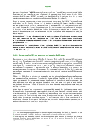 Rapport 
                                                                    

La part régionale du FMESPP pourrait être recentrée sur l'appui à la recomposition de l’offre 
hospitalière 28   ou  à  sa  plus  grande  efficience 29 .  Il  s’agirait  donc  d’opérations  de  plus  faible 
montant  (inférieures  à  10 M€)  que  celles  du  plan  Hôpital  2012,  qui  devraient  lier  presque 
systématiquement restructuration immobilière et réduction des effectifs. 
Dans  la  mesure  où  demeurerait  une  part  nationale  importante  du  FMESPP  consacrée  aux 
opérations lourdes du plan Hôpital 2012, il semblerait souhaitable d'expertiser la pertinence 
de regrouper dans ce fonds, au niveau national, la part des aides à la contractualisation (AC) 
servant à financer les charges d'amortissement des opérations correspondantes, de manière 
à  disposer  d'une  visibilité  globale  de  l'effort  de  l'assurance  maladie  en  la  matière.  Ceci 
pourrait  également  faciliter  une  répartition  des  AC  résiduelles  selon  des  critères  objectifs 
entre régions. 
Proposition  n°  23 :  en  cohérence  avec  le  nouveau  champ  d’application  proposé  pour 
les  MIG,  recentrer  la  part  régionale  du  FIQCS  sur  le  financement  temporaire 
d’expérimentations et de réseaux à évaluer (CNP, en fonction de la mise en œuvre de la 
proposition n°22). 
Proposition n° 24 : repositionner la part régionale du FMESPP sur la recomposition de 
l’offre de  soins hospitalière,  dans le cadre d’opérations  d’investissement  de moins de 
10 M€ (CNP, 2011). 


2.3.4. Encourager les ARS par un retour sur les gains d'efficience 

La mission ne sous‐estime pas la difficulté de s’assurer de la réalité des gains d’efficience, que 
ce  soit  ceux  dégagés  par  des  dispositifs  expérimentaux  devenus  pérennes  ou  ceux  dégagés 
dans le cadre de petites opérations de restructuration hospitalière, puisqu’une comptabilité 
analytique  des  coûts  existe  rarement  et  que,  lorsqu’elle  existe,  ses  résultats  sont  rarement 
partagés  par  les  médecins  et  les  administratifs.  Par  ailleurs,  l'évaluation  peut  supposer  de 
pouvoir comparer des parcours de soins avec des groupes témoins ou de faire des hypothèses 
de tendance spontanée de consommation de soins pour pouvoir constater un infléchissement 
éventuel... 
Malgré ces difficultés, la mission est persuadée que les primes individuelles de performance 
ne  sauraient  suffire  à  optimiser  l’emploi  des  fonds  publics.  En  effet,  face  à  des  besoins  de 
santé  onéreux  et  à  des  moyens  de  plus  en  plus  limités,  il  faut  obtenir  que  les  managers  les 
plus  efficaces  aient  plus  de  moyens  financiers  pour  agir  que  ceux  qui  le  sont  moins, 
garantissant  ainsi  que  l’effort  de  la  collectivité  soit  toujours  plus  conforme  aux  objectifs 
qu’elle a retenus. 
Ainsi, dans le cadre d'une extension du champ des MIG au‐delà des établissements de santé, 
le basculement de dispositifs à vocation générale et pérenne, du fonds régional vers les MIG, 
s'accompagnerait  des  transferts  de  crédits  correspondants,  mais  un  certain  intéressement 
des  ARS  pourrait  être  envisagé  sous  forme  de  maintien  d'une  part  des  crédits  au  sein  du 
fonds,  pour  financer  de  nouvelles  actions.  Cet  intéressement  devrait  être  conditionné  à  la 
réalisation  effective  de  ces  gains  d'efficience,  en  particulier  lorsque  ceux‐ci  passent  par  le 
redimensionnement de structures hospitalières.  




                                                             
28 La part des dépenses hospitalières dans les dépenses de santé est nettement plus élevée en France (64 %) que 
la moyenne des pays de l’OCDE (47 %). Source : rapport sur la création des ARS de janvier 2008. 
29 Il  ne  faut  donc  pas  seulement  travailler  sur  l’organisation  des  soins  mais  sur  la  diminution  des  coûts  de 
structure  (fonctions  support  pléthoriques  par  rapport  à  leur  rôle  et  souvent  déconnectées  de  la  réalité 
opérationnelle des établissements). 



                                                                 ‐ 28 ‐ 
 