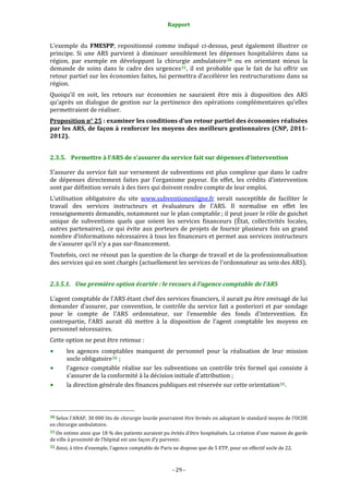 Rapport 
                                                                    

L’exemple  du  FMESPP,  repositionné  comme  indiqué  ci‐dessus,  peut  également  illustrer  ce 
principe.  Si  une  ARS  parvient  à  diminuer  sensiblement  les  dépenses  hospitalières  dans  sa 
région,  par  exemple  en  développant  la  chirurgie  ambulatoire 30   ou  en  orientant  mieux  la 
demande  de  soins  dans  le  cadre  des  urgences 31 ,  il  est  probable  que  le  fait  de  lui  offrir  un 
retour partiel sur les économies faites, lui permettra d’accélérer les restructurations dans sa 
région. 
Quoiqu’il  en  soit,  les  retours  sur  économies  ne  sauraient  être  mis  à  disposition  des  ARS 
qu’après  un  dialogue  de  gestion  sur  la  pertinence  des  opérations  complémentaires  qu’elles 
permettraient de réaliser. 
Proposition n° 25 : examiner les conditions d’un retour partiel des économies réalisées 
par les ARS, de façon à renforcer les moyens des meilleurs gestionnaires (CNP, 2011­
2012). 


2.3.5. Permettre à l’ARS de s’assurer du service fait sur dépenses d’intervention 

S’assurer du service fait sur versement de subventions est plus complexe que dans le cadre 
de  dépenses  directement  faites  par  l’organisme  payeur.  En  effet,  les  crédits  d’intervention 
sont par définition versés à des tiers qui doivent rendre compte de leur emploi. 
L’utilisation  obligatoire  du  site  www.subventionenligne.fr  serait  susceptible  de  faciliter  le 
travail  des  services  instructeurs  et  évaluateurs  de  l’ARS.  Il  normalise  en  effet  les 
renseignements demandés, notamment sur le plan comptable ; il peut jouer le rôle de guichet 
unique  de  subventions  quels  que  soient  les  services  financeurs  (État,  collectivités  locales, 
autres  partenaires),  ce  qui  évite  aux  porteurs  de  projets  de  fournir  plusieurs  fois  un  grand 
nombre d’informations nécessaires à tous les financeurs et permet aux services instructeurs 
de s’assurer qu’il n’y a pas sur‐financement. 
Toutefois, ceci ne résout pas la question de la charge de travail et de la professionnalisation 
des services qui en sont chargés (actuellement les services de l’ordonnateur au sein des ARS). 


2.3.5.1. Une première option écartée : le recours à l’agence comptable de l’ARS 

L’agent comptable de l'ARS étant chef des services financiers, il aurait pu être envisagé de lui 
demander  d’assurer,  par  convention,  le  contrôle  du  service  fait  a  posteriori  et  par  sondage 
pour  le  compte  de  l’ARS  ordonnateur,  sur  l’ensemble  des  fonds  d’intervention.  En 
contrepartie,  l’ARS  aurait  dû  mettre  à  la  disposition  de  l’agent  comptable  les  moyens  en 
personnel nécessaires. 
Cette option ne peut être retenue : 
           les  agences  comptables  manquent  de  personnel  pour  la  réalisation  de  leur  mission 
           socle obligatoire 32  ; 
           l’agence  comptable  réalise  sur  les  subventions  un  contrôle  très  formel  qui  consiste  à 
           s’assurer de la conformité à la décision initiale d’attribution ; 
           la direction générale des finances publiques est réservée sur cette orientation 33 . 


                                                             
30 Selon l’ANAP, 30 000 lits de chirurgie lourde pourraient être fermés en adoptant le standard moyen de l’OCDE 
en chirurgie ambulatoire. 
31 On estime ainsi que 18 % des patients auraient pu évités d’être hospitalisés. La création d’une maison de garde 
de ville à proximité de l’hôpital est une façon d’y parvenir.  
32 Ainsi, à titre d’exemple, l’agence comptable de Paris ne dispose que de 5 ETP, pour un effectif socle de 22. 




                                                                 ‐ 29 ‐ 
 