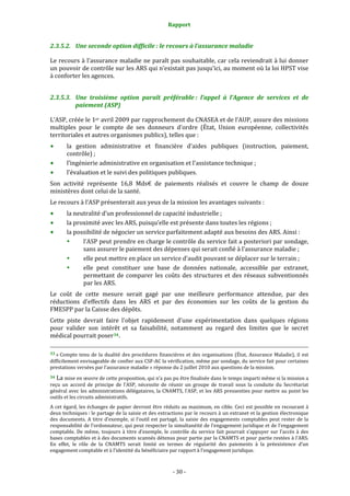 Rapport 
                                                                                       

2.3.5.2. Une seconde option difficile : le recours à l’assurance maladie 

Le recours à l’assurance maladie ne paraît pas souhaitable, car cela reviendrait à lui donner 
un pouvoir de contrôle sur les ARS qui n’existait pas jusqu’ici, au moment où la loi HPST vise 
à conforter les agences.  


2.3.5.3. Une  troisième  option  paraît  préférable :  l’appel  à  l’Agence  de  services  et  de 
         paiement (ASP) 

L’ASP, créée le 1er avril 2009 par rapprochement du CNASEA et de l’AUP, assure des missions 
multiples  pour  le  compte  de  ses  donneurs  d’ordre  (État,  Union  européenne,  collectivités 
territoriales et autres organismes publics), telles que : 
           la  gestion  administrative  et  financière  d’aides  publiques  (instruction,  paiement, 
           contrôle) ; 
           l’ingénierie administrative en organisation et l’assistance technique ; 
           l’évaluation et le suivi des politiques publiques. 
Son  activité  représente  16,8  Mds€  de  paiements  réalisés  et  couvre  le  champ  de  douze 
ministères dont celui de la santé. 
Le recours à l’ASP présenterait aux yeux de la mission les avantages suivants : 
           la neutralité d’un professionnel de capacité industrielle ; 
           la proximité avec les ARS, puisqu’elle est présente dans toutes les régions ; 
           la possibilité de négocier un service parfaitement adapté aux besoins des ARS. Ainsi : 
                 l’ASP peut prendre en charge le contrôle du service fait a posteriori par sondage, 
                 sans assurer le paiement des dépenses qui serait confié à l’assurance maladie ; 
                 elle peut mettre en place un service d’audit pouvant se déplacer sur le terrain ; 
                 elle  peut  constituer  une  base  de  données  nationale,  accessible  par  extranet, 
                 permettant  de  comparer  les  coûts  des  structures  et  des  réseaux  subventionnés 
                 par les ARS. 
Le  coût  de  cette  mesure  serait  gagé  par  une  meilleure  performance  attendue,  par  des 
réductions  d’effectifs  dans  les  ARS  et  par  des  économies  sur  les  coûts  de  la  gestion  du 
FMESPP par la Caisse des dépôts. 
Cette  piste  devrait  faire  l'objet  rapidement  d'une  expérimentation  dans  quelques  régions 
pour  valider  son  intérêt  et  sa  faisabilité,  notamment  au  regard  des  limites  que  le  secret 
médical pourrait poser 34 .  
                                                                                                                                                                                        
                                                                                                                                                                                        
33 « Compte  tenu  de  la  dualité  des  procédures  financières  et  des  organisations  (État,  Assurance  Maladie),  il  est 
difficilement envisageable de confier aux CSF‐AC la vérification, même par sondage, du service fait pour certaines 
prestations versées par l’assurance maladie » réponse du 2 juillet 2010 aux questions de la mission. 
34 La mise en œuvre de cette proposition, qui n’a pas pu être finalisée dans le temps imparti même si la mission a 
reçu  un  accord  de  principe  de  l’ASP,  nécessite  de  réunir  un  groupe  de  travail  sous  la  conduite  du  Secrétariat 
général avec les administrations délégataires, la CNAMTS, l’ASP, et les ARS pressenties pour mettre au point les 
outils et les circuits administratifs. 
A cet égard, les échanges de papier devront être réduits au maximum, en cible. Ceci est possible en recourant à 
deux techniques : le partage de la saisie et des extractions par le recours à un extranet et la gestion électronique 
des  documents.  A  titre  d’exemple,  si  l’outil  est  partagé,  la  saisie  des  engagements  comptables  peut  rester  de  la 
responsabilité de l’ordonnateur, qui peut respecter la simultanéité de l’engagement juridique et de l’engagement 
comptable.  De  même,  toujours  à  titre  d’exemple,  le  contrôle  du  service  fait  pourrait  s’appuyer  sur  l’accès  à  des 
bases comptables et à des documents scannés détenus pour partie par la CNAMTS et pour partie restées à l’ARS. 
En  effet,  le  rôle  de  la  CNAMTS  serait  limité  en  termes  de  régularité  des  paiements  à  la  préexistence  d’un 
engagement comptable et à l’identité du bénéficiaire par rapport à l’engagement juridique. 



                                                                                      ‐ 30 ‐ 
 