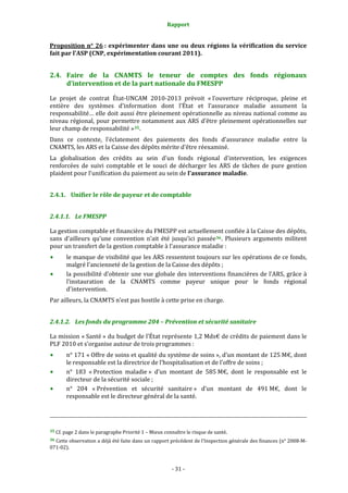 Rapport 
                                                                                       

Proposition  n°  26 :  expérimenter  dans  une  ou  deux  régions  la  vérification  du  service 
fait par l'ASP (CNP, expérimentation courant 2011).  


2.4. Faire  de  la  CNAMTS  le  teneur  de  comptes  des  fonds  régionaux 
     d’intervention et de la part nationale du FMESPP 

Le  projet  de  contrat  État‐UNCAM  2010‐2013  prévoit  « l’ouverture  réciproque,  pleine  et 
entière  des  systèmes  d’information  dont  l’État  et  l’assurance  maladie  assument  la 
responsabilité… elle doit aussi être pleinement opérationnelle au niveau national comme au 
niveau  régional,  pour  permettre  notamment  aux  ARS  d’être  pleinement  opérationnelles  sur 
leur champ de responsabilité » 35 .  
Dans  ce  contexte,  l'éclatement  des  paiements  des  fonds  d'assurance  maladie  entre  la 
CNAMTS, les ARS et la Caisse des dépôts mérite d'être réexaminé.  
La  globalisation  des  crédits  au  sein  d'un  fonds  régional  d'intervention,  les  exigences 
renforcées  de  suivi  comptable  et  le  souci  de  décharger  les  ARS  de  tâches  de  pure  gestion 
plaident pour l'unification du paiement au sein de l'assurance maladie.  


2.4.1. Unifier le rôle de payeur et de comptable 


2.4.1.1. Le FMESPP 

La gestion comptable et financière du FMESPP est actuellement confiée à la Caisse des dépôts, 
sans  d’ailleurs  qu’une  convention  n’ait  été  jusqu’ici  passée 36 .  Plusieurs  arguments  militent 
pour un transfert de la gestion comptable à l’assurance maladie : 
           le manque de visibilité que les ARS ressentent toujours sur les opérations de ce fonds, 
           malgré l’ancienneté de la gestion de la Caisse des dépôts ; 
           la possibilité d’obtenir une vue globale des interventions financières de l’ARS, grâce à 
           l’instauration  de  la  CNAMTS  comme  payeur  unique  pour  le  fonds  régional 
           d'intervention. 
Par ailleurs, la CNAMTS n’est pas hostile à cette prise en charge. 


2.4.1.2. Les fonds du programme 204 – Prévention et sécurité sanitaire 

La mission « Santé » du budget de l’État représente 1,2 Mds€ de crédits de paiement dans le 
PLF 2010 et s’organise autour de trois programmes : 
           n° 171 « Offre de soins et qualité du système de soins », d’un montant de 125 M€, dont 
           le responsable est la directrice de l’hospitalisation et de l’offre de soins ; 
           n°  183  « Protection  maladie »  d’un  montant  de  585 M€,  dont  le  responsable  est  le 
           directeur de la sécurité sociale ; 
           n°  204  « Prévention  et  sécurité  sanitaire »  d’un  montant  de  491 M€,  dont  le 
           responsable est le directeur général de la santé. 


                                                                                                                                                                                        
                                                                                                                                                                                        
 
35 Cf. page 2 dans le paragraphe Priorité 1 – Mieux connaître le risque de santé. 

36 Cette observation a déjà été faite dans un rapport précédent de l’Inspection générale des finances (n° 2008‐M‐
071‐02). 



                                                                                      ‐ 31 ‐ 
 