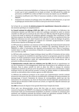  


      suivi financier pluriannuel défaillant, en l’absence de comptabilité d’engagements. Il est 
      à  noter  que  le  suivi  comptable  de  ces  fonds  est  éclaté :  les  ARS  gèrent  les  crédits  de 
      prévention, la CNAMTS les crédits du FIQCS et la Caisse des dépôts ceux du FMESPP ; 
      articulation insuffisante entre l’État et l’assurance maladie, et même inexistante pour le 
      FMESPP ;  
      éclatement des instances de pilotage autour des différents outils financiers, ce qui nuit 
      au pilotage par mission dont ces fonds ne sont qu’un des leviers d’action.  
 
Sur la base de ces constats, la mission propose de repositionner chacun des acteurs sur 
des missions spécifiques et complémentaires.  
Le  Conseil  national  de  pilotage  (CNP)  des  ARS  a  un  rôle  stratégique  de  fédérateur  des 
orientations  données  aux  ARS,  dans  le  cadre  de  la  politique  nationale  de  santé.  La  mission 
considère en effet qu’il n’y aurait pas de sens à fixer aux ARS des objectifs de gestion propres 
à  chacun  des  fonds  et  distincts  des  politiques  globales  auxquelles  elles  contribuent.  Le  CNP 
doit donc proposer des objectifs en nombre limité, dans les CPOM, en se gardant de faire des 
différents indicateurs de suivi, dont l’examen est utile dans le cadre du dialogue de gestion, 
autant  de  sous‐objectifs  quantifiés  qui  risquent  de  s’assimiler  progressivement  à  autant 
d’instructions séparées de fléchage des crédits.  
Le CNP pourrait se substituer aux instances ad hoc de pilotage des fonds (Conseil national de 
gestion  du  FIQCS,  Commission  nationale  de  validation  des  opérations  financées  par  le 
FMESPP)  et  veiller  à  l’articulation  des  objectifs  contractualisés  entre  l’État  et  l’assurance‐
maladie (dans le cadre des conventions d’objectifs et de gestion et du contrat État‐UNCAM) 
avec ceux fixés aux ARS.  
Le CNP doit enfin coordonner l’appui technique donné aux ARS et l’évaluation de leur action. 
A ce titre, il organise les modalités de reporting et prévoit un programme annuel de contrôle 
interne. Ces fonds constituant un levier important d’initiatives locales, le CNP devrait veiller à 
fournir  un  cadre  d’évaluation  solide  des  expérimentations  ou  des  interventions,  afin  de 
permettre la diffusion des plus probantes. 
L'administration  centrale,  dans  ses  relations  avec  les  ARS,  devrait  se  repositionner  sur 
un rôle d'animation et d'accompagnement, plutôt que d'instruction et de validation de leurs 
décisions.  Dans  la  phase  actuelle  de  mise  en  place  des  ARS,  le  manque  de  certaines 
compétences pointues ne doit pas servir de prétexte au maintien de la centralisation. L’appui 
technique  fourni  aux  ARS  pourrait  prendre  la  forme  de  cellules  dédiées  en  administration 
centrale ou externalisées dans certaines agences ou ARS référentes. 
La  diffusion  des  meilleures  pratiques  et  des  actions  que  l'administration  centrale  souhaite 
promouvoir doit passer par des actions de sensibilisation, d'échanges de bonnes pratiques, de 
parangonnage,  à  travers  l'animation  de  réseaux  de  correspondants,  plutôt  que  par  des 
instructions.  En  conséquence,  les  choix  de  financement  doivent  dépendre  exclusivement  de 
l'intérêt que les directeurs d'ARS trouvent aux actions, au regard des objectifs nationaux qui 
leur ont été fixés.  
Les ARS ont besoin de disposer d’une grande liberté dans l'emploi des fonds. 
D’une  part,  une  déconcentration  accrue  doit  être  mise  en  œuvre  concernant  le  volet 
ressources humaines du FMESPP et les dépenses du FIQCS (hors dossier médical personnel). 
Concernant l'aide aux investissements hospitaliers, la mission a constaté un consensus pour 
maintenir  une  validation nationale  des dossiers relatifs aux  opérations excédant 10 M€ ; en 
dessous de ce seuil, les décisions ne doivent relever que des ARS.  




                                                   ‐ 2 ‐ 
 