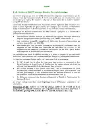 Rapport 
                                                   

2.4.2. Confier à la CNAMTS la mission de maître d’œuvre informatique 

La  mission  propose  que  tous  les  crédits  d’intervention  régionaux  soient  retracés  par  les 
caisses  pivots  de  l’assurance  maladie.  Il  serait  souhaitable  que  ces  caisses  pivots  soient 
spécialisées  par  région,  de  manière  à  disposer  de  l’ensemble  de  la  matière  première 
comptable à restituer. 
Cependant,  d’autres  informations  non  financières  devront  également  être  collectées,  pour 
suivre  l’action  régionale.  On  peut  penser,  par  exemple,  aux  décisions  d’autorisations 
d’exploitation nouvelles ou de renouvellement ou aux coûts des réseaux subventionnés. 
Le  pilotage  des  dépenses  d’intervention  des  ARS  nécessite  l’agrégation  et  le  croisement  de 
plusieurs niveaux de données : 
      des  indicateurs  de  santé  publique,  qui  dépendent  de  l'appareil  statistique  national  ou 
      régional tenu par de nombreux producteurs (INSEE, DREES, observatoires…) ; 
      des  restitutions  comptables  complètes  et  fiables  des  dépenses  d’intervention,  qui 
      seraient donc confiées à la CNAMTS ;  
      des  données  plus  fines  que  celles  fournies  par  la  comptabilité,  sur  la  ventilation  des 
      dépenses  ou  des  données  non  financières,  de  description  de  l'activité  ou  des 
      engagements  des  opérateurs,  qui  devront  être  fournies  par  les  ARS,  à  partir  de  leur 
      outil de gestion, si possible de façon automatisée.  
La  conception  des  outils  de  gestion  partagés  et  la  prise  en  compte  de  ces  différentes 
dimensions constituent donc des chantiers lourds qui doivent être pilotés au niveau national. 
Les fonctions pourraient être partagées entre les acteurs de la façon suivante : 
      le  CNP  devrait  être  le  pilote  de  l’expression  des  besoins,  en  s’assurant  de  leur 
      hiérarchisation,  de  la  cohérence  de  l’intégration  du  niveau  national  et  du  niveau 
      régional et de la possibilité de les faire évoluer dans le temps ; 
      la  CNAMTS  pourrait  se  voir  confier  deux  rôles :  celui  d’administrateur  de  l’outil 
      informatique  (dimensionnement  et  solutions  techniques,  telles  que  le  recours  à  un 
      extranet,  par  exemple)  et  celui  d’administrateur  des  données  (faisabilité  et  coût  des 
      récupérations automatiques, cohérence des données entre elles…) ; 
      les  différents  producteurs  de  données  veilleraient  à  la  fluidité  de  l’alimentation  des 
      tableaux de bord. 
Ces acteurs participeraient à un comité de pilotage (issu du CNP) et/ou à un comité de suivi 
intercalaire. 
Proposition  n°  28 :  élaborer  un  outil  de  pilotage  cohérent  et  évolutif,  de  façon 
progressive,  en  limitant  autant  que  faire  se  peut  les  saisies  manuelles,  onéreuses  et 
moins fiables (pilotage CNP, maîtrise d’œuvre CNAMTS, horizon de trois ans). 
 
 
 
 




                                                 ‐ 33 ‐ 
 