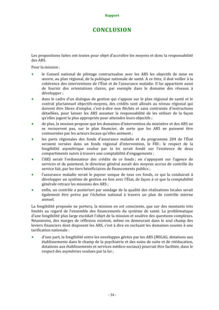 Rapport 
                                                    

                                        CONCLUSION 



Les propositions faites ont toutes pour objet d’accroître les moyens et donc la responsabilité 
des ARS. 
Pour la mission : 
      le  Conseil  national  de  pilotage  contractualise  avec  les  ARS  les  objectifs  de  mise  en 
      œuvre, au plan régional, de la politique nationale de santé. A ce titre, il doit veiller à la 
      cohérence des interventions de l’État et de l’assurance  maladie. Il lui  appartient  aussi 
      de  fournir  des  orientations  claires,  par  exemple  dans  le  domaine  des  réseaux  à 
      développer ; 
      dans le cadre d’un dialogue de  gestion qui s’appuie sur le plan régional de santé et le 
      contrat  pluriannuel  objectifs‐moyens,  des  crédits  sont  alloués  au  niveau  régional  qui 
      doivent  être  libres  d’emploi,  c’est‐à‐dire  non  fléchés  et  sans  contrainte  d’instructions 
      détaillées,  pour  laisser  les  ARS  assumer  la  responsabilité  de  les  utiliser  de  la  façon 
      qu’elles jugent la plus appropriée pour atteindre leurs objectifs ; 
      de plus, la mission propose que les domaines d’intervention du ministère et des ARS ne 
      se  recouvrent  pas,  sur  le  plan  financier,  de  sorte  que  les  ARS  ne  puissent  être 
      contournées par les acteurs locaux qu’elles animent ; 
      les  parts  régionales  des  fonds  d’assurance  maladie  et  du  programme  204  de  l’État 
      seraient  versées  dans  un  fonds  régional  d’intervention,  le  FRI ;  le  respect  de  la 
      fongibilité  asymétrique  voulue  par  la  loi  serait  fondé  sur  l’existence  de  deux 
      compartiments suivis à travers une comptabilité d’engagements ;  
      l’ARS  serait  l’ordonnateur  des  crédits  de  ce  fonds ;  en  s’appuyant  sur  l’agence  de 
      services et de paiement, le  directeur général aurait des moyens accrus de contrôle du 
      service fait, par les tiers bénéficiaires de financements publics ;  
      l’assurance  maladie  serait  le  payeur  unique  de  tous  ces  fonds,  ce  qui  la  conduirait  à 
      développer un système de gestion en lien avec l’État, de façon à ce que la comptabilité 
      générale retrace les missions des ARS ; 
      enfin, un contrôle a posteriori par sondage de la qualité des réalisations locales serait 
      également  être  prévu  par  l’échelon  national  à  travers  un  plan  de  contrôle  interne 
      annuel. 
La  fongibilité  proposée  ne  portera,  la  mission  en  est  consciente,  que  sur  des  montants  très 
limités  au  regard  de  l’ensemble  des  financements  du  système  de  santé.  La  problématique 
d’une fongibilité plus large excédait l’objet de la mission et soulève des questions complexes. 
Néanmoins,  des  marges  de  réflexion  existent,  même  en  demeurant  dans  le  seul  champ  des 
leviers financiers dont disposent les ARS, c’est à dire en excluant les domaines soumis à une 
tarification nationale : 
      d’une part, la fongibilité entre les enveloppes gérées par les ARS (MIGAG, dotations aux 
      établissements dans le champ de la psychiatrie et des soins de suite et de rééducation, 
      dotations aux établissements et services médico‐sociaux) pourrait être facilitée, dans le 
      respect des asymétries voulues par la loi ; 




                                                  ‐ 34 ‐ 
 