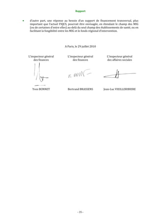 Rapport 
                                                 

     d’autre  part,  une  réponse  au  besoin  d’un  support  de  financement  transversal,  plus 
     important  que  l’actuel  FIQCS,  pourrait  être  envisagée,  en  étendant  le  champ  des  MIG 
     (ou de certaines d’entre elles) au‐delà du seul champ des établissements de santé, ou en 
     facilitant la fongibilité entre les MIG et le fonds régional d’intervention.  
 


                                   A Paris, le 29 juillet 2010 
 
    L’inspecteur général              L’inspecteur général              L’inspecteur général 
        des finances                      des finances                  des affaires sociales 




                                                                
                   
       Yves BONNET                    Bertrand BRASSENS              Jean‐Luc VIEILLERIBIERE 
 
 
 
 
 
 




                                              ‐ 35 ‐ 
 