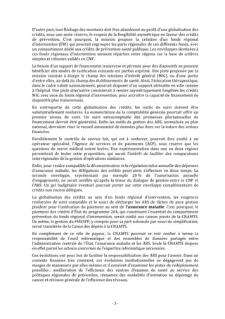  


D’autre part, tout fléchage des montants doit être abandonné au profit d'une globalisation des 
crédits, sous une seule réserve, le respect de la fongibilité asymétrique en faveur des crédits 
de  prévention.  C’est  pourquoi,  la  mission  propose  la  création  d’un  fonds  régional 
d'intervention (FRI) qui pourrait regrouper les parts régionales de ces différents fonds, avec 
un compartiment dédié aux crédits de prévention‐santé publique. Les enveloppes destinées à 
ces  fonds  régionaux  d'intervention  seraient  réparties  entre  régions  sur  la  base  de  critères 
simples et robustes validés en CNP.  
Le besoin d'un support de financement transverse et pérenne pour des dispositifs ne pouvant 
bénéficier des modes de tarification existants est parfois exprimé. Une piste proposée par la 
mission  consiste  à  élargir  le  champ  des  missions  d'intérêt  général  (MIG),  ou  d'une  partie 
d'entre elles, au‐delà du champ des établissements de santé. Ainsi, l'éducation thérapeutique, 
dans le cadre validé nationalement, pourrait disposer d'un support utilisable en ville comme 
à l'hôpital. Une piste alternative consisterait à rendre asymétriquement fongibles les crédits 
MIG avec ceux du fonds régional d'intervention, pour accroître la capacité de financement de 
dispositifs plus transversaux. 
En  contrepartie  de  cette  globalisation  des  crédits,  les  outils  de  suivi  doivent  être 
substantiellement renforcés. La  nomenclature de la comptabilité générale pourrait  offrir un 
premier  niveau  de  suivi.  Un  suivi  extracomptable  des  promesses  pluriannuelles  de 
financement devrait être généralisé.  Enfin les  outils de gestion des ARS, normalisés  au plan 
national, devraient viser le recueil automatisé de données plus fines sur la nature des actions 
financées.  
Parallèlement  le  contrôle  de  service  fait,  qui  est  à  renforcer,  pourrait  être  confié  à  un 
opérateur  spécialisé,  l'Agence  de  services  et  de  paiements  (ASP),  sous  réserve  que  les 
questions  de  secret  médical  soient  levées.  Une  expérimentation  dans  une  ou  deux  régions 
permettrait  de  tester  cette  proposition,  qui  aurait  l'intérêt  de  faciliter  des  comparaisons 
interrégionales de la gestion d'opérations similaires. 
Enfin, pour rendre compatible la déconcentration et la régulation infra‐annuelle des dépenses 
d'assurance  maladie,  les  délégations  des  crédits  pourraient  s'effectuer  en  deux  temps.  La 
seconde  enveloppe,  représentant  par  exemple  20 %  de  l'autorisation  annuelle 
d'engagements,  ne  serait  notifiée  qu'après  la  tenue  du  dialogue  de  gestion  entre  le  CNP  et 
l'ARS.  Un  gel  budgétaire  éventuel  pourrait  porter  sur  cette  enveloppe  complémentaire  de 
crédits non encore délégués. 
La  globalisation  des  crédits  au  sein  d'un  fonds  régional  d'intervention,  les  exigences 
renforcées  de  suivi  comptable  et  le  souci  de  décharger  les  ARS  de  tâches  de  pure  gestion 
plaident  pour  l'unification  du  paiement  au  sein  de  l'assurance  maladie.  C’est  pourquoi,  le 
paiement des crédits d'État du programme 204, qui constituent l'essentiel du compartiment 
prévention  du  fonds  régional  d'intervention,  serait  confié  aux  caisses  pivots  de  la  CNAMTS. 
De même, la gestion du FMESPP, y compris pour sa part nationale par souci de simplification, 
serait transférée de la Caisse des dépôts à la CNAMTS.  
En  complément  de  ce  rôle  de  payeur,  la  CNAMTS  pourrait  se  voir  confier  à  terme  la 
responsabilité  de  l’outil  informatique  et  des  ensembles  de  données  partagés  entre 
l'administration  centrale  de  l'État,  l'assurance  maladie  et  les  ARS.  Seule  la CNAMTS  dispose 
en effet parmi les acteurs concernés de l’expertise informatique nécessaire.  
Ces évolutions ont pour but de faciliter la responsabilisation des ARS pour l'avenir. Dans un 
contexte  financier  très  contraint,  ces  évolutions  institutionnelles  ne  dégageront  pas  de 
marges de manœuvre par elles‐mêmes et il convient d'examiner les pistes de redéploiement 
possibles :  amélioration  de  l’efficience  des  centres  d’examen  de  santé  au  service  des 
politiques  régionales  de  prévention,  réexamen  des  modalités  d’invitation  au  dépistage  du 
cancer et révision générale de l’efficience des réseaux. 
 


                                                  ‐ 3 ‐ 
 