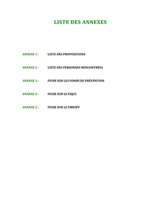 1                                     



                  LISTE DES ANNEXES 


 


ANNEXE 1 :    LISTE DES PROPOSITIONS 



ANNEXE 2 :    LISTE DES PERSONNES RENCONTRÉES 



ANNEXE 3 :    FICHE SUR LES FONDS DE PRÉVENTION 



ANNEXE 4 :    FICHE SUR LE FIQCS 



ANNEXE 5 :    FICHE SUR LE FMESPP 

 
 
 
 




                                      
 