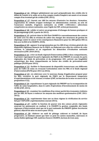 Annexe 1                                              2


Proposition  n°  16 :  déléguer  globalement  une  part  prépondérante  des  crédits  dès  le 
début de l’année et le solde au vu d’un compte­rendu d’emploi à mi­année et en tenant 
compte d’un éventuel gel de crédits (CNP, 2011). 
Proposition  n°  17 :  fournir  aux  ARS  les  moyens  d’instruire  les  dossiers :  formation, 
organisation  de  cellules  d'appui  technique  en  administration  centrale,  au  sein  de 
l'assurance  maladie,  d'agences  nationales  ou  d'ARS  « référentes »  (directions 
compétentes ou caisses nationales, sous l’égide du CNP, action permanente).  
Proposition n° 18 : valider et suivre un programme d'échanges de bonnes pratiques et 
de parangonnage (CNP, à partir de 2011).  
Proposition n° 19 : prévoir dans la COG État­CNAMTS le conventionnement des centres 
de  santé  avec  les  ARS,  la  révision  du  cahier  des  charges  des  structures  de  gestion  du 
dépistage contre le cancer et les conséquences financières pour les ARS (pilote DSS en 
lien avec la DGS et la CNAMTS, 2010).  
Proposition n° 20 : appuyer la programmation par les ARS d'une révision générale des 
dispositifs régionaux financés sur le FIQCS, en élaborant avec elles les critères de cette 
révision,  le  calendrier  et  en  organisant  les  démarches  d'évaluation  nationale 
nécessaires (CNP, 2010­2011). 
Proposition n° 21 : créer un fonds régional d'intervention (FRI) à deux compartiments, 
le premier regroupant les parts régionales du FIQCS et du FMESPP, le second, les parts 
régionales  des  fonds  de  prévention  et  du  programme  204 ;  prévoir  une  fongibilité 
asymétrique  des  deux  compartiments  en  faveur  des  crédits  de  prévention­santé 
publique (PLFSS pour 2011). 
Proposition  n°  22 :  faciliter  le  financement  de  dispositifs  transversaux  aux  différents 
pans  de  l'offre  de  soins  en  revoyant  l'articulation  entre  les  MIG  et  le  fonds  régional 
d'intervention (PLFSS pour 2011 ou 2012). 
Proposition  n°  23 :  en  cohérence  avec  le  nouveau  champ  d’application  proposé  pour 
les  MIG,  recentrer  la  part  régionale  du  FIQCS  sur  le  financement  temporaire 
d’expérimentations et de réseaux à évaluer (CNP, en fonction de la mise en œuvre de la 
proposition n°22). 
Proposition n° 24 : repositionner la part régionale du FMESPP sur la recomposition de 
l’offre de  soins hospitalière,  dans le cadre d’opérations  d’investissement  de moins de 
10 M€ (CNP, 2011). 
Proposition n° 25 : examiner les conditions d’un retour partiel des économies réalisées 
par les ARS, de façon à renforcer les moyens des meilleurs gestionnaires (CNP, 2011­
2012). 
Proposition  n°  26 :  expérimenter  dans  une  ou  deux  régions  la  vérification  du  service 
fait par l'ASP (CNP, expérimentation courant 2011).  
Proposition  n°  27 :  unifier  la  fonction  de  payeur  (via  des  caisses  pivots  régionales 
assurant  les  paiements)  en  confiant  à  la  CNAMTS  la  gestion  comptable  des  fonds 
régionaux d'intervention ainsi que de la part nationale du FMESPP (pilote Secrétariat 
général, objectif de mise en œuvre pour 2012).  
Proposition  n°  28 :  élaborer  un  outil  de  pilotage  cohérent  et  évolutif,  de  façon 
progressive,  en  limitant  autant  que  faire  se  peut  les  saisies  manuelles,  onéreuses  et 
moins fiables (pilotage CNP, maîtrise d’œuvre CNAMTS, horizon de trois ans). 
 




                                                ‐ 2 ‐ 
 