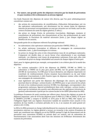 2                                               Annexe 3 


1.   Par nature, une grande partie des dépenses retracées par les fonds de prévention 
     n’a pas vocation à être ordonnancée au niveau régional 

Ces  fonds  financent  des  dépenses  de  nature  très  diverse,  que  l’on  peut  schématiquement 
caractériser comme suit :  
      des  actions  de  communication,  de  sensibilisation,  d’éducation  thérapeutique  soit  via 
      des  opérateurs  subventionnés,  soit  directement  via  les  caisses  (mais  les  dépenses 
      internes de personnel correspondantes ne sont pas retracées sur ces fonds, sauf cas des 
      centres d’examens de santé du régime général, cf. infra.) ;  
      des  prises  en  charge  d’actes  de  prévention  (vaccination,  dépistages,  examens  et 
      consultations  de  prévention),  des  rémunérations  ad  hoc  des  professionnels  de  santé 
      participants,  la  fourniture  du  matériel  nécessaire  (tests…),  par  chaque  régime  au 
      bénéfice de ses assurés. 
Une grande partie de ces dépenses relèvent d’un pilotage national : 
      les subventions à des opérateurs nationaux (en particulier l’INPES, l’INCA…) ; 
      les  achats  nationaux  (conception  et  diffusion  de  campagnes  de  communication 
      nationales, tests…), plus économiques à ce niveau ; 
      les prises en charge des actes et des rémunérations issus de ces politiques nationales. 
      L’argument  est  double  dans  ce  cas en  faveur  d’un  rattachement  à  une  enveloppe 
      nationale :  ces  dépenses  sont  issues  de  programmes  nationaux  d’une  part,  elles  sont 
      constitués de prise en charge rattachables aux assurés de chaque régime d’autre part.  
Ainsi, pour le régime général par exemple, correspondent à ces critères plus de la moitié des 
dépenses : 
      les  «actions  nationales »  (41 %  des  dépenses  du  FNPEIS,  195 M€  en  2009).  La 
      subvention  à  l'INPES  est  le  plus  gros  poste  (66 M€).  Sur  les  grands  autres  postes 
      (44 M€ de vaccinations, 51,5 M€ pour le bucco‐dentaire), une dépense importante est 
      constituée  de  remboursements  d'actes  (examen  bucco‐dentaire)  ou  du  seul  ticket 
      modérateur  (vaccinations),  à  côté  d'autres  types  de  dépenses  comme  celles  relatives 
      aux campagnes de communication ; 
      mais  également  une  partie  des  dépenses  des  dépistages  des  cancers,  qui  figurent 
      pourtant dans la rubrique « actions locales » du FNPEIS, pour ce qui concerne les achats 
      de tests et les remboursements (environ 50 ME). Ces dépistages, correspondant à des 
      programmes  nationaux,  figurent  probablement  dans  cette  rubrique  « actions  locales » 
      parce que les invitations aux assurés sont effectuées par des opérateurs (structures de 
      gestion) subventionnés à parité par les caisses locales et les GRSP (désormais les ARS).  
La politique d’examens de santé constitue par ailleurs pour chacun des régimes un poste de 
dépenses important : près de 43 % des dépenses pour la MSA (11,7 M€ en 2009), 32 % pour 
la  CNAMTS  (153 M€  y  compris  le  CETAF)  et  10 %  pour  le  RSI  (1,7 M€).  Elle  repose  sur 
l’obligation  légale  faite  aux  régimes  d’assurance  maladie  de  soumettre  leurs  assurés  et  les 
membres  de  leur  famille,  à  certaines  périodes  de  la  vie,  à  un  examen  de  santé  gratuit  (cf. 
article L.321‐3 CSS).  
Le RSI et la MSA prennent en charge individuellement les examens de santé effectués par des 
prestataires  externes.  Le  régime  général  a  recours  en  revanche  à  des  centres  d’examens  de 
santé, qui constituent une catégorie en soi du FNPEIS, puisqu’il s’agit du financement soit de 
personnel  sous  convention  UCANSS  en  activité  dans  ces  centres,  soit  de  subvention  de 
fonctionnement  à  des  associations  dont  l’une  des  missions  est  d’effectuer  directement  des 
examens de prévention.  
 




                                                   ‐ 2 ‐ 
 
