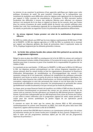 Annexe 3                                                 3


La  mission  n’a  pu  examiner  la  pertinence  d’une  approche  spécifique  par  régime  pour  cette 
politique  d’examens  de  santé.  On  peut  toutefois  s’interroger  sur  la  juxtaposition  non 
seulement de modalités aussi différentes selon les régimes mais également de ces dispositifs 
par  rapport  à  l’offre  courante  de  consultations  et  d’analyses.  La  MSA  rencontre  parfois 
localement  des  difficultés  à  trouver  des  médecins  libéraux  pour  effectuer  ces  examens 
(prévus à six moments de la vie dans ce régime) en faveur de ses assurés, alors que l’enjeu 
pour  les  centres  d’examens  de  santé  semble  plutôt  de  fournir  une  activité  suffisante  pour 
justifier leur coût. Une coordination régionale de ces dispositifs offrirait donc probablement 
un intérêt, en particulier au regard de l’accès à la prévention des populations défavorisées.  


2.   Au  niveau  régional,  l’enjeu  premier  est  celui  de  la  mobilisation  d’opérateurs 
     efficaces 

En 2009, les crédits alloués aux GRSP par les trois régimes représentaient 40 M€ (dont 37 M€ 
de  la  CNAMTS,  1,4 M€  des  régimes  agricoles  et  1,3 M€  du  RSI).  La  modestie  de  ce  montant 
par  rapport  aux  dépenses  globales  des  fonds  de  prévention,  dont  il  représente  moins  de 
10 %, s’explique largement par les éléments présentés ci‐dessus.  


2.1. Le levier des actions locales des caisses doit être préservé au service des 
     programmes régionaux 

Malgré la mise en place des GRSP en conséquence de la loi de 2004, les caisses ont continué à 
gérer directement certains crédits d’intervention. A l’occasion de la mise en place des ARS, la 
question peut donc à nouveau se poser d’un transfert de la responsabilité de gestion de ces 
crédits à l’ARS.  
Les montants en jeu sont limités : 15 M€ pour la CNAMTS, 1,6 M€ pour la MSA et 0,3 M€ pour 
le  RSI.  Les  dépenses  portent  principalement  sur  des  actions  largement  impulsées  par  le 
niveau national, dont les caisses locales se font les organisateurs, promoteurs et financeurs, 
d’éducation  thérapeutique,  de  sensibilisation  ou  d’accompagnement  des  assurés  à  des 
moments critiques de la vie (maternité, vieillesse) de complément des politiques nationales 
(dentaire), sous forme au moins en partie de prise en charge de prestations spécifiques. Au‐
delà du seul enjeu financier des crédits d’intervention, ces actions mobilisent donc pour leur 
conception,  organisation  et  suivi  des  personnels  des  caisses  et  ceci  de  façon  plus  ou  moins 
transversale  aux  différents  services  concernés.  Cet  investissement  en  personnel  des  caisses 
(probablement variable localement) n’est pas retracé par les fonds de prévention.  
Le risque, pour un enjeu financier limité, de transférer ces crédits à l’ARS est donc de perdre à 
cette  occasion  l’investissement  en  personnel  des  caisses  sur  ces  actions  de  terrain.  Or,  les 
caisses sont au contraire l’un des opérateurs sur lesquels les ARS doivent pouvoir s’appuyer. 
Autant, il paraît donc indispensable que les ARS disposent d’une vision de l’action des caisses 
et  que  celles‐ci  soient  cohérentes  avec  le  programme  régional  de  santé,  autant  prendre  le 
risque  pour  des  raisons  symboliques  de  perdre  l’appui  de  ces  opérateurs  paraît 
disproportionné.  
Il  convient  en  outre  de  noter  que  les  caisses  des  réseaux  MSA  et  RSI  présentaient 
systématiquement  les  actions  ainsi  financées  au  GRSP.  Ceci  avait  été  prévu  dans  leurs  COG 
respectives, signées ultérieurement à celle de la CNAMTS. 
Le projet de contrat Etat‐UNCAM dont la mission a eu connaissance prévoit que « les actions 
de prévention menées par les caisses locales pour le bénéfice de leurs assurés s’intégreront (…) 
dans  le  cadre  soit  des  programmes  nationaux  définis  par  les  COG  soit  des  programmes 
régionaux de prévention. » 




                                                  ‐ 3 ‐ 
 