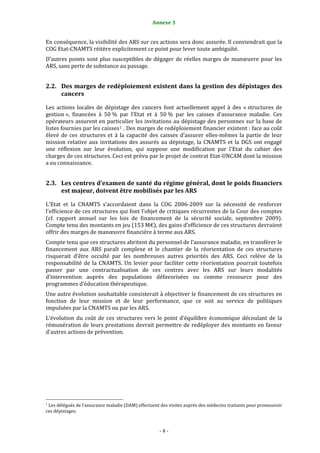 4                                                               Annexe 3 


En conséquence, la visibilité des ARS sur ces actions sera donc assurée. Il conviendrait que la 
COG Etat‐CNAMTS réitère explicitement ce point pour lever toute ambiguïté.  
D’autres  points  sont  plus  susceptibles  de  dégager  de  réelles  marges  de  manœuvre  pour  les 
ARS, sans perte de substance au passage.  


2.2. Des marges de redéploiement existent dans la gestion des dépistages des 
     cancers 

Les  actions  locales  de  dépistage  des  cancers  font  actuellement  appel  à  des  « structures  de 
gestion »,  financées  à  50 %  par  l’Etat  et  à  50 %  par  les  caisses  d’assurance  maladie.  Ces 
opérateurs assurent en particulier les invitations au dépistage des personnes sur la base de 
listes fournies par les caisses 1  . Des marges de redéploiement financier existent : face au coût 
élevé  de  ces  structures  et  à  la  capacité  des  caisses  d’assurer  elles‐mêmes  la  partie  de  leur 
mission  relative  aux  invitations  des  assurés  au  dépistage,  la  CNAMTS  et  la  DGS  ont  engagé 
une  réflexion  sur  leur  évolution,  qui  suppose  une  modification  par  l'Etat  du  cahier  des 
charges de ces structures. Ceci est prévu par le projet de contrat Etat‐UNCAM dont la mission 
a eu connaissance.  


2.3. Les centres d’examen de santé du régime général, dont le poids financiers 
     est majeur, doivent être mobilisés par les ARS 

L'Etat  et  la  CNAMTS  s'accordaient  dans  la  COG  2006‐2009  sur  la  nécessité  de  renforcer 
l'efficience de ces structures qui font l'objet de critiques récurrentes de la Cour des comptes 
(cf.  rapport  annuel  sur  les  lois  de  financement  de  la  sécurité  sociale,  septembre  2009). 
Compte tenu des montants en jeu (153 M€), des gains d’efficience de ces structures devraient 
offrir des marges de manœuvre financière à terme aux ARS.  
Compte tenu que ces structures abritent du personnel de l’assurance maladie, en transférer le 
financement  aux  ARS  paraît  complexe  et  le  chantier  de  la  réorientation  de  ces  structures 
risquerait  d’être  occulté  par  les  nombreuses  autres  priorités  des  ARS.  Ceci  relève  de  la 
responsabilité  de  la  CNAMTS.  Un  levier  pour  faciliter  cette  réorientation  pourrait  toutefois 
passer  par  une  contractualisation  de  ces  centres  avec  les  ARS  sur  leurs  modalités 
d’intervention  auprès  des  populations  défavorisées  ou  comme  ressource  pour  des 
programmes d’éducation thérapeutique. 
Une autre évolution souhaitable consisterait à objectiver le financement de ces structures en 
fonction  de  leur  mission  et  de  leur  performance,  que  ce  soit  au  service  de  politiques 
impulsées par la CNAMTS ou par les ARS.  
L’évolution  du  coût  de  ces  structures  vers  le  point  d’équilibre  économique  découlant  de  la 
rémunération de leurs prestations devrait permettre de redéployer des montants en faveur 
d’autres actions de prévention. 
 
 
  




                                                             
1
  Les délégués de l’assurance maladie (DAM) effectuent des visites auprès des médecins traitants pour promouvoir 
ces dépistages.  



                                                                  ‐ 4 ‐ 
 