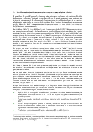 Annexe 3                                                5


3.      Des démarches de pilotage sont mises en œuvre, avec plusieurs limites 

Il serait faux de considérer que les fonds de prévention sont gérés sans orientations, objectifs, 
indicateurs,  évaluation.  Tout  cela  existe.  Par  ailleurs,  il  serait  sans  doute  peu  pertinent  de 
traiter de tous ces outils de pilotage spécifiquement pour les crédits des fonds de prévention 
plutôt qu’au regard, plus largement, de la politique de prévention dont ces fonds, associés aux 
crédits d’Etat (les GRSP recevaient une partie du programme 204 pour 180 M€ environ selon 
la DGS) ne sont qu’un des outils.  
La COG Etat‐CNAMTS 2006‐2009 prévoyait l'engagement de la CNAMTS d'inscrire son action 
de  prévention  dans  le  cadre  de  la  politique  de  santé  publique  définie  par  l'Etat.  Un  certain 
nombre d'actions prioritaires étaient mentionnées pour 2006 2 . Le lien avec le FNPEIS n'était 
pas mentionné. Les moyens d'action de la CNAMTS dépassent en effet la seule utilisation des 
crédits de ce fonds (relations avec les professionnels de santé et avec les assurés, actions des 
personnels  des  caisses...).  Concernant  le  niveau  régional,  il  était  précisé  que  l'assurance 
maladie menait ses actions dans le cadre des GRSP. Les centres d'examens de santé devaient 
renforcer leurs actions en direction des populations précaires et des patients nécessitant une 
éducation en santé.  
En  termes  de  suivi,  un  échange  annuel  était  prévu  entre  la  CNAMTS  et  les  directions 
ministérielles pour se concerter sur les thèmes prioritaires et les actions spécifiques à mener 
par la CNAMTS. Un point de situation à mi‐COG était prévu sur les centres d'examens de santé 
ainsi  qu'une  évaluation  externe  de  l'activité  d'examen  périodique.  En  l'absence  d'objectifs 
spécifiquement assigné au FNPEIS, aucun reporting spécifique n'était prévu, sauf les éléments 
sur  les  centres  d'examens  de  santé.  Un  bref  bilan  financier  du  fonds  est  présenté 
annuellement  à  la  commission  compétente  du  conseil  de  la  CNAMTS  où  l'Etat  est  présent  à 
travers un commissaire du gouvernement.  
La  CNAMTS  élabore  des  fiches  descriptives  de  programme,  portant  sur  le  contexte,  la  cible, 
les  objectifs,  les  modalités  d'intervention,  le  budget  COG,  les  indicateurs  de  suivi  et  les 
perspectives d'avenir 
De son côté, la DGS assure le dialogue de gestion avec les GRSP qui donne lieu à des échanges 
sur  les  priorités  et  les  résultats  régionaux  (en  matière  de  participation  aux  dépistages  en 
particulier)  et  à  des  comptes‐rendus  formalisés.  L’évaluation  des  PRSP  a  fait  l’objet  d’un 
guide  méthodologique  diffusé  par  la  DGS.  Selon  la  DGS,  les  actions  financées  étaient  par 
ailleurs  évaluées  soit  par  des  prestataires,  soit  conjointement  par  l’Etat  et  l’assurance 
maladie, soit par les DRASS.  
L’objet  de  la  mission,  dans  les  délais  impartis,  n’est  pas  de  porter  une  appréciation  fine  sur 
l’ensemble  de  ces  démarches  portant  sur  un  domaine  où  l’évaluation  est  particulièrement 
complexe. Quelques remarques peuvent être formulées : 
           il paraît difficile de disposer d’une lisibilité globale de l’action de prévention menée par 
           les régimes d’assurance maladie et de l’Etat et des moyens engagés correspondants, par 
           grandes priorités ; 
           l’assurance  maladie  paraissait  associée  de  façon  variable  au  dialogue  de  gestion  DGS‐
           GRSP ;  
           au‐delà  de  ce  dialogue  de  gestion,  il  semble  y  avoir  des  marges  de  renforcement,  en 
           matière  d’animation  de  réseau,  pour  la  remontée,  l’évaluation  et  la  mutualisation  des 
           expériences intéressantes et innovantes ; 
           l’évaluation comparée des différentes actions semble peu développée.  

                                                             
2
  Obésité des jeunes, maladies cardio‐vasculaires de l'adulte, facteurs de risques en début de grossesse, dépistage 
du  cancer  du  sein  pour  les  femmes  de  plus  de  cinquante  ans,  risques  iatrogènes  liés  à  la  consommation  de 
médicaments chez les personnes âgées. 



                                                                  ‐ 5 ‐ 
 