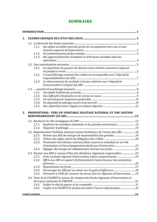  


                                                                   SOMMAIRE 

INTRODUCTION........................................................................................................................................... 1

1.     EXAMEN CRITIQUE DE L’ETAT DES LIEUX................................................................................. 3
       1.1. La diversité des fonds concernés........................................................................................................3
            1.1.1. Des objets variables mais des points de recoupement entre eux et avec 
                   d’autres supports de financement..............................................................................................3
            1.1.2. Un positionnement parfois ambigu...........................................................................................4
            1.1.3. Des apports financiers d’ampleur et d’horizons variables selon les 
                   opérations .............................................................................................................................................4
       1.2. Une centralisation excessive... .............................................................................................................5
            1.2.1. La répartition du pouvoir de décision entre échelon national et régional 
                   est parfois à revoir ............................................................................................................................5
            1.2.2. L’actuel fléchage national des crédits est incompatible avec l'objectif de 
                   responsabilisation des ARS............................................................................................................7
            1.2.3. Le cloisonnement de ces fonds n'est pas cohérent avec l'objectif de 
                   transversalité à l'origine des ARS ..............................................................................................7
       1.3. … assortie d'un pilotage lacunaire .....................................................................................................8
            1.3.1. Une faible lisibilité des priorités .................................................................................................8
            1.3.2. Une difficulté d’évaluation et de remise en cause...............................................................9
            1.3.3. Un suivi financier largement perfectible .............................................................................10
            1.3.4. Un dispositif de pilotage encore trop morcelé ..................................................................10
            1.3.5. Une répartition entre régions se voulant objective ........................................................12

2.     PROPOSITIONS :  VERS  UN  VERITABLE  PILOTAGE  NATIONAL  ET  UNE  GESTION 
       RESPONSABILISANT LES ARS.......................................................................................................13
       2.1. Renforcer le rôle stratégique du CNP ............................................................................................ 13
            2.1.1. Expliciter les stratégies nationales et les grandes orientations ...............................13
            2.1.2. Organiser le pilotage.....................................................................................................................15
       2.2. Repositionner l’échelon national comme facilitateur de l’action des ARS ..................... 18
            2.2.1. Donner aux ARS des marges de responsabilité plus grandes.....................................18
            2.2.2. Utiliser des règles claires de délégation des crédits .......................................................20
            2.2.3. Positionner les échelons centraux (Etat, assurance maladie) sur un rôle 
                    d'animation et d'accompagnement plutôt que d'instruction ....................................21
            2.2.4. Dégager des marges de redéploiement internes aux fonds.........................................23
       2.3. Donner aux ARS le moyen d’être des décideurs régionaux responsables...................... 25
            2.3.1. Créer un fonds régional d'intervention à deux compartiments ................................25
            2.3.2. Offrir aux ARS un support de financement transverse pour des prestations 
                    pérennes..............................................................................................................................................26
            2.3.3. Repositionner les fonds ................................................................................................................27
            2.3.4. Encourager les ARS par un retour sur les gains d'efficience ......................................28
            2.3.5. Permettre à l’ARS de s’assurer du service fait sur dépenses d’intervention ........29
       2.4. Faire de la CNAMTS le teneur de comptes des fonds régionaux d’intervention et 
            de la part nationale du FMESPP ....................................................................................................... 31
            2.4.1. Unifier le rôle de payeur et de comptable ...........................................................................31
            2.4.2. Confier à la CNAMTS la mission de maître d’œuvre informatique ..........................33

CONCLUSION...............................................................................................................................................34
 


 
 