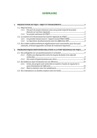  


                                                                 SOMMAIRE 



1.   PRESENTATION DU FIQCS : OBJET ET FINANCEMENTS........................................................ 1
     1.1. Objet du fonds.............................................................................................................................................1
          1.1.1. Une part de projets nationaux mais une grande majorité de projets 
                 financés sur une base régionale..................................................................................................2
          1.1.2. Les projets nationaux du FIQCS ..................................................................................................5
     1.2. Le contenu et le financement de la partie régionale du FIQCS...............................................5
          1.2.1. Les grandes masses (source : rapport annuel FIQCS 2008)...........................................5
          1.2.2. La répartition des financements entre les différentes ARS ............................................8
     1.3. Des crédits traditionnellement régulièrement sous‐consommés, pour leur part 
          nationale, et faisant apparaître un fonds de roulement important......................................8

2.   PROBLEMATIQUES IDENTIFIEES RELATIVES A LA PART REGIONALE DU FIQCS ........ 9
     2.1. Des ambiguïtés sur son positionnement et sa finalité ...............................................................9
          2.1.1. Parfois une disproportion entre les moyens du fonds et les objectifs 
                  recherchés .............................................................................................................................................9
          2.1.2. Une notion d’expérimentation peu claire............................................................................10
     2.2. Des faiblesses dans l’évaluation de son efficience.................................................................... 10
          2.2.1. Certes, des progrès sont recherchés en matière d’audits de régularité et 
                  aussi d’évaluation de l’efficacité ..............................................................................................10
          2.2.2. Mais la situation reste non satisfaisante .............................................................................11
     2.3. Des redondances ou doubles emplois entre les fonds............................................................ 11
 




 
 