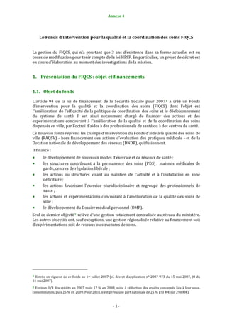 Annexe 4 


 
       Le Fonds d’intervention pour la qualité et la coordination des soins FIQCS 
                                                                     
La  gestion  du  FIQCS,  qui  n’a  pourtant  que  3  ans  d’existence  dans  sa  forme  actuelle,  est  en 
cours de modification pour tenir compte de la loi HPSP. En particulier, un projet de décret est 
en cours d’élaboration au moment des investigations de la mission.  


1. Présentation du FIQCS : objet et financements 

1.1. Objet du fonds 

L'article  94  de  la  loi  de  financement  de  la  Sécurité  Sociale  pour  2007 1   a  créé  un  Fonds 
d'intervention  pour  la  qualité  et  la  coordination  des  soins  (FIQCS)  dont  l'objet  est 
l'amélioration de l'efficacité de la politique de coordination des soins et le décloisonnement 
du  système  de  santé.  Il  est  ainsi  notamment  chargé  de  financer  des  actions  et  des 
expérimentations  concourant  à  l'amélioration  de  la  qualité  et  de  la  coordination  des  soins 
dispensés en ville, par l'octroi d'aides à des professionnels de santé ou à des centres de santé. 
Ce nouveau fonds reprend les champs d'intervention du Fonds d'aide à la qualité des soins de 
ville  (FAQSV)  ‐  hors  financement  des  actions  d'évaluation  des  pratiques  médicale  ‐ et  de  la 
Dotation nationale de développement des réseaux (DNDR), qui fusionnent. 
Il finance : 
           le développement de nouveaux modes d'exercice et de réseaux de santé ; 
           les  structures  contribuant  à  la  permanence  des  soins  (PDS) :  maisons  médicales  de 
           garde, centres de régulation libérale ; 
           les  actions  ou  structures  visant  au  maintien  de  l'activité  et  à  l’installation  en  zone 
           déficitaire ; 
           les  actions  favorisant  l’exercice  pluridisciplinaire  et  regroupé  des  professionnels  de 
           santé ; 
           les  actions  et  expérimentations  concourant  à  l'amélioration  de  la  qualité  des  soins  de 
           ville ;  
           le développement du Dossier médical personnel (DMP). 
Seul ce dernier objectif 2  relève d’une gestion totalement centralisée au niveau du ministère. 
Les autres objectifs ont, sauf exceptions, une gestion régionalisée relative au financement soit 
d’expérimentations soit de réseaux ou structures de soins.  
 




                                                             
1  Entrée  en  vigueur  de  ce  fonds  au  1er  juillet  2007  (cf.  décret  d'application  n°  2007‐973  du  15  mai  2007,  JO  du 
16 mai 2007). 
2  Environ  1/3  des  crédits  en  2007  mais  17 %  en  2008,  suite  à  réduction  des  crédits  concernés  liés  à  leur  sous‐
consommation, puis 25 % en 2009. Pour 2010, il est prévu une part nationale de 25 % (73 M€ sur 290 M€). 



                                                                  ‐ 1 ‐ 
 