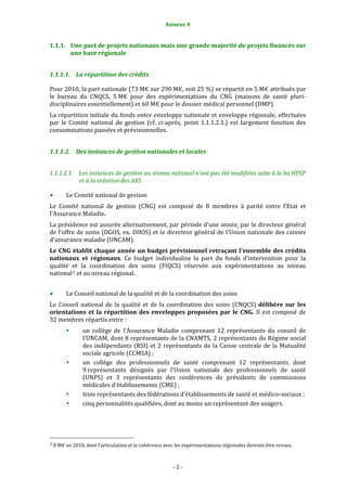 Annexe 4 
                                                                     

1.1.1. Une part de projets nationaux mais une grande majorité de projets financés sur 
       une base régionale 


1.1.1.1. La répartition des crédits 

Pour 2010, la part nationale (73 M€ sur 290 M€, soit 25 %) se répartit en 5 M€ attribués par 
le  bureau  du  CNQCS,  5 M€  pour  des  expérimentations  du  CNG  (maisons  de  santé  pluri‐
disciplinaires essentiellement) et 60 M€ pour le dossier médical personnel (DMP). 
La répartition initiale du fonds entre enveloppe nationale et enveloppe régionale, effectuées 
par  le  Comité  national  de  gestion  (cf.  ci‐après,  point  1.1.1.2.1.)  est  largement  fonction  des 
consommations passées et prévisionnelles. 


1.1.1.2. Des instances de gestion nationales et locales 


1.1.1.2.1. Les instances de gestion au niveau national n’ont pas été modifiées suite à la loi HPSP 
           et à la création des ARS 

           Le Comité national de gestion 
Le  Comité  national  de  gestion  (CNG)  est  composé  de  8  membres  à  parité  entre  l'Etat  et 
l'Assurance Maladie. 
La présidence est assurée alternativement, par période d'une année, par le directeur général 
de l’offre de soins (DGOS, ex. DHOS) et le directeur général de l'Union nationale des caisses 
d'assurance maladie (UNCAM). 
Le CNG  établit chaque  année  un  budget prévisionnel  retraçant l'ensemble  des crédits 
nationaux  et  régionaux.  Ce  budget  individualise  la  part  du  fonds  d'intervention  pour  la 
qualité  et  la  coordination  des  soins  (FIQCS)  réservée  aux  expérimentations  au  niveau 
national 3  et au niveau régional. 
 
           Le Conseil national de la qualité et de la coordination des soins 
Le  Conseil  national  de  la  qualité  et  de  la  coordination  des  soins  (CNQCS)  délibère  sur  les 
orientations  et  la  répartition  des  enveloppes  proposées  par  le  CNG.  Il  est  composé  de 
32 membres répartis entre : 
                       un  collège  de  l'Assurance  Maladie  comprenant  12  représentants  du  conseil  de 
                       l'UNCAM, dont 8 représentants de la CNAMTS, 2 représentants du Régime social 
                       des  indépendants  (RSI)  et  2  représentants  de  la  Caisse  centrale  de  la  Mutualité 
                       sociale agricole (CCMSA) ; 
                       un  collège  des  professionnels  de  santé  comprenant  12  représentants,  dont 
                       9 représentants  désignés  par  l'Union  nationale  des  professionnels  de  santé 
                       (UNPS)  et  3  représentants  des  conférences  de  présidents  de  commissions 
                       médicales d'établissements (CME) ; 
                       trois représentants des fédérations d'établissements de santé et médico‐sociaux ; 
                       cinq personnalités qualifiées, dont au moins un représentant des usagers. 
 
 
                                                             
3 8 M€ en 2010, dont l’articulation et la cohérence avec les expérimentations régionales devront être revues. 




                                                                  ‐ 2 ‐ 
 