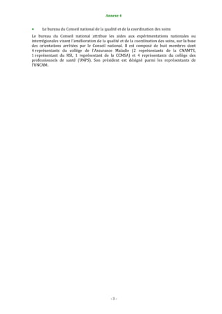 Annexe 4 
                                                 

      Le bureau du Conseil national de la qualité et de la coordination des soins 
Le  bureau  du  Conseil  national  attribue  les  aides  aux  expérimentations  nationales  ou 
interrégionales visant l'amélioration de la qualité et de la coordination des soins, sur la base 
des  orientations  arrêtées  par  le  Conseil  national.  Il  est  composé  de  huit  membres  dont 
4 représentants  du  collège  de  l'Assurance  Maladie  (2  représentants  de  la  CNAMTS, 
1 représentant  du  RSI,  1  représentant  de  la  CCMSA)  et  4  représentants  du  collège  des 
professionnels  de  santé  (UNPS).  Son  président  est  désigné  parmi  les  représentants  de 
l'UNCAM.  




                                               ‐ 3 ‐ 
 