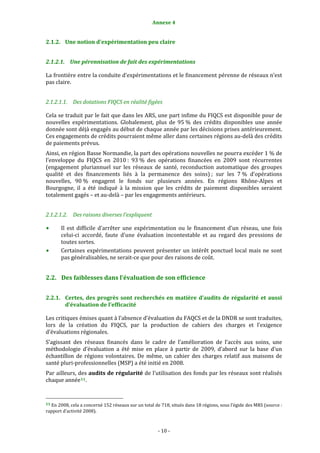 Annexe 4 
                                                                     

2.1.2. Une notion d’expérimentation peu claire 


2.1.2.1. Une pérennisation de fait des expérimentations 

La frontière entre la conduite d’expérimentations et le financement pérenne de réseaux n’est 
pas claire. 


2.1.2.1.1. Des dotations FIQCS en réalité figées 

Cela se traduit par le fait que dans les ARS, une part infime du FIQCS est disponible pour de 
nouvelles  expérimentations.  Globalement,  plus  de  95 %  des  crédits  disponibles  une  année 
donnée sont déjà engagés au début de chaque année par les décisions prises antérieurement. 
Ces engagements de crédits pourraient même aller dans certaines régions au‐delà des crédits 
de paiements prévus.  
Ainsi, en région Basse Normandie, la part des opérations nouvelles ne pourra excéder 1 % de 
l’enveloppe  du  FIQCS  en  2010 :  93 %  des  opérations  financées  en  2009  sont  récurrentes 
(engagement  pluriannuel  sur  les  réseaux  de  santé,  reconduction  automatique  des  groupes 
qualité  et  des  financements  liés  à  la  permanence  des  soins) ;  sur  les  7 %  d’opérations 
nouvelles,  90 %  engagent  le  fonds  sur  plusieurs  années.  En  régions  Rhône‐Alpes  et 
Bourgogne,  il  a  été  indiqué  à  la  mission  que  les  crédits  de  paiement  disponibles  seraient 
totalement gagés – et au‐delà – par les engagements antérieurs. 


2.1.2.1.2. Des raisons diverses l’expliquent 

           Il  est  difficile  d’arrêter  une  expérimentation  ou  le  financement  d’un  réseau,  une  fois 
           celui‐ci  accordé,  faute  d’une  évaluation  incontestable  et  au  regard  des  pressions  de 
           toutes sortes. 
           Certaines  expérimentations  peuvent  présenter  un  intérêt  ponctuel  local  mais  ne  sont 
           pas généralisables, ne serait‐ce que pour des raisons de coût. 


2.2. Des faiblesses dans l’évaluation de son efficience  


2.2.1. Certes,  des  progrès  sont  recherchés  en  matière  d’audits  de  régularité  et  aussi 
       d’évaluation de l’efficacité 

Les critiques émises quant à l’absence d’évaluation du FAQCS et de la DNDR se sont traduites, 
lors  de  la  création  du  FIQCS,  par  la  production  de  cahiers  des  charges  et  l’exigence 
d’évaluations régionales. 
S’agissant  des  réseaux  financés  dans  le  cadre  de  l’amélioration  de  l’accès  aux  soins,  une 
méthodologie  d’évaluation  a  été  mise  en  place  à  partir  de  2009,  d’abord  sur  la  base  d’un 
échantillon  de  régions  volontaires.  De  même,  un  cahier  des  charges  relatif  aux  maisons  de 
santé pluri‐professionnelles (MSP) a été initié en 2008.  
Par ailleurs, des audits de régularité de l’utilisation des fonds par les réseaux sont réalisés 
chaque année 11 . 


                                                             
11 En 2008, cela a concerné 152 réseaux sur un total de 718, situés dans 18 régions, sous l’égide des MRS (source : 
rapport d’activité 2008). 



                                                                  ‐ 10 ‐ 
 
