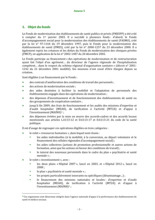 Annexe 5                                        1




1. Objet du fonds 
Le Fonds de modernisation des établissements de santé publics et privés (FMESPP) a été créé 
à  compter  du  1er  janvier  2003.  Il  a  succédé  à  plusieurs  fonds :  d’abord,  le  Fonds 
d’accompagnement social pour la modernisation des établissements de santé (FASMO), créé 
par  la  loi  n°  97‐1164  du  19  décembre  1997,  puis  le  Fonds  pour  la  modernisation  des 
établissements  de  santé  (FMES),  créé  par  la  loi  n°  2000‐1257  du  23  décembre  2000.  Il  a 
également repris les créances et les dettes du Fonds de modernisation des cliniques privées 
(FMCP), en application de la loi n° 2002‐1487 du 20 décembre 2002. 
Le  Fonds  participe  au  financement « des  opérations  de  modernisation  et  de  restructuration 
ayant  fait  l’objet  d’un  agrément…  du  directeur  de  l’agence  régionale  de  l’hospitalisation 
compétent…  dans  le  respect  du  schéma  régional  d’organisation  sanitaire »  (décret  n°  2001‐
1242  du  21  décembre  2001  modifié).  Ses  missions  n’ont  cessé  d’être  élargies  depuis  sa 
création. 
Sont éligibles à un financement par le Fonds : 
           des contrats d’amélioration des conditions de travail des personnels ; 
           des actions de modernisation sociale ; 
           des  aides  destinées  à  faciliter  la  mobilité  et  l’adaptation  de  personnels  des 
           établissements engagés dans des opérations de modernisation ; 
           des  dépenses  d’investissement  et  de  fonctionnement  des  établissements  de  santé  ou 
           des groupements de coopération sanitaire ; 
           jusqu’à fin 2009, des frais de fonctionnement et les audits des missions d’expertise et 
           d’audit  hospitalier  (MEAH),  de  tarification  à  l’activité  (MT2A)  et  d’appui  à 
           l’investissement (MAINH) 1  ; 
           des  dépenses  évitées  par  la  mise  en  œuvre  des  accords‐cadres  et  des  accords  locaux 
           mentionnés  aux  articles  L.6113‐12  et  D.6113‐17  et  D.6113‐21  du  code  de  la  santé 
           publique. 
Il est d’usage de regrouper ces opérations éligibles en trois catégories : 
           le volet « ressources humaines », dans lequel sont réunis : 
                  les  aides  individuelles  (à  la  mobilité,  à  la  conversion,  au  départ  volontaire  et  le 
                  financement des cellules régionales d’accompagnement social) ; 
                  les  aides  collectives  (actions  de  promotion  professionnelle  et  autres  actions  de 
                  formation, ainsi que les actions en faveur des conditions de travail) ; 
                  le tutorat des nouveaux  personnels  dans le cadre du plan «  psychiatrie et santé 
                  mentale » ; 
           le volet « investissement », avec : 
                  les  deux  plans  « Hôpital  2007 »,  lancé  en  2003,  et  « Hôpital  2012 »,  lancé  en 
                  2008 ; 
                  le plan « psychiatrie et santé mentale » ; 
                  les projets particulièrement innovants ou spécifiques (désamiantage…) ; 
                  le  financement  des  missions  nationales  et  locales :  d’expertise  et  d’audit 
                  hospitalier  (MEAH),  de  tarification  à  l’activité  (MT2A)  et  d’appui  à 
                  l’investissement (MAINH) 2  ; 

                                                             
1 Ces organismes sont désormais intégrés dans l’agence nationale d’appui à la performance des établissements de 
santé et médico‐sociaux. 



                                                                  ‐ 1 ‐ 
 